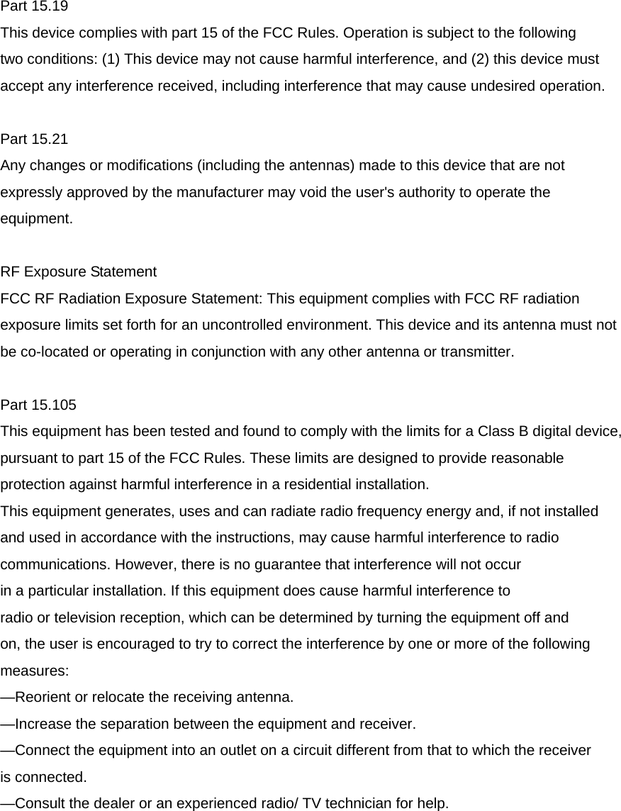 Part 15.19 This device complies with part 15 of the FCC Rules. Operation is subject to the following two conditions: (1) This device may not cause harmful interference, and (2) this device must accept any interference received, including interference that may cause undesired operation.  Part 15.21 Any changes or modifications (including the antennas) made to this device that are not expressly approved by the manufacturer may void the user&apos;s authority to operate the equipment.  RF Exposure Statement   FCC RF Radiation Exposure Statement: This equipment complies with FCC RF radiation exposure limits set forth for an uncontrolled environment. This device and its antenna must not be co-located or operating in conjunction with any other antenna or transmitter.  Part 15.105 This equipment has been tested and found to comply with the limits for a Class B digital device, pursuant to part 15 of the FCC Rules. These limits are designed to provide reasonable protection against harmful interference in a residential installation. This equipment generates, uses and can radiate radio frequency energy and, if not installed and used in accordance with the instructions, may cause harmful interference to radio communications. However, there is no guarantee that interference will not occur in a particular installation. If this equipment does cause harmful interference to radio or television reception, which can be determined by turning the equipment off and on, the user is encouraged to try to correct the interference by one or more of the following measures: —Reorient or relocate the receiving antenna. —Increase the separation between the equipment and receiver. —Connect the equipment into an outlet on a circuit different from that to which the receiver is connected. —Consult the dealer or an experienced radio/ TV technician for help. 