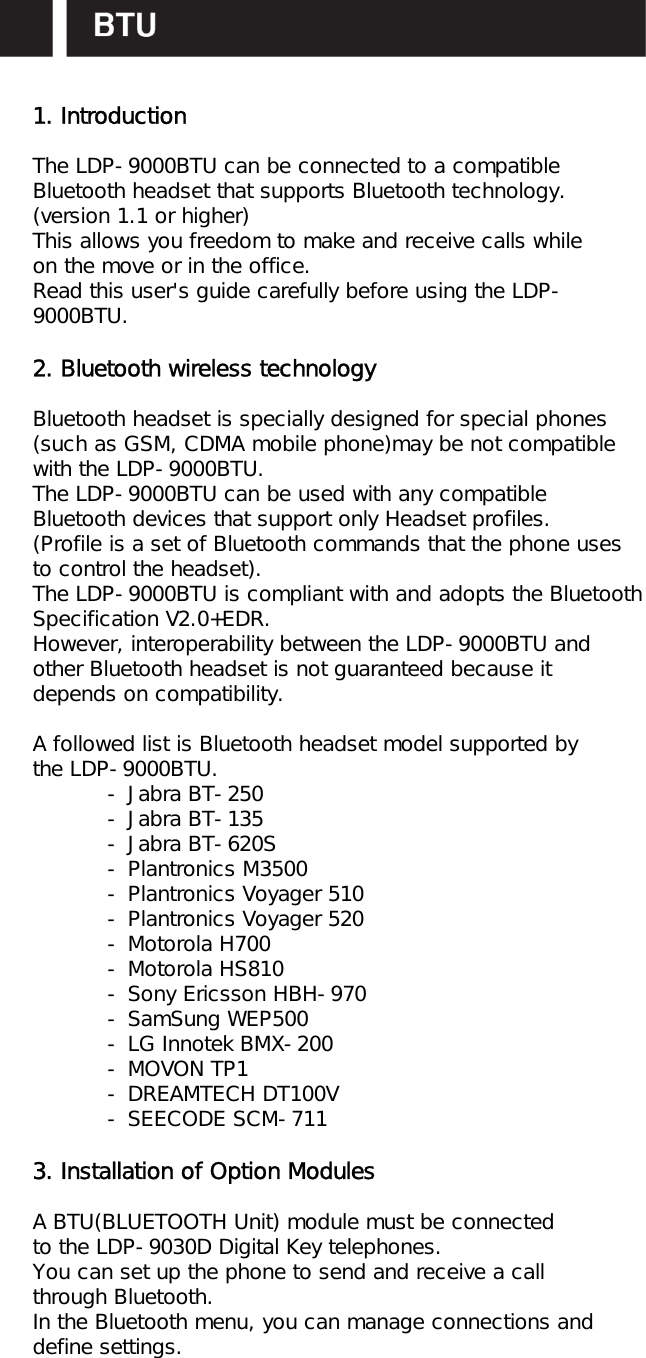 1. IntroductionThe LDP-9000BTU can be connected to a compatibleBluetooth headset that supports Bluetooth technology.(version 1.1 or higher)This allows you freedom to make and receive calls whileon the move or in the office.Read this user&apos;s guide carefully before using the LDP-9000BTU.2. Bluetooth wireless technologyBluetooth headset is specially designed for special phones(such as GSM, CDMA mobile phone)may be not compatible with the LDP-9000BTU.The LDP-9000BTU can be used with any compatibleBluetooth devices that support only Headset profiles.(Profile is a set of Bluetooth commands that the phone usesto control the headset).The LDP-9000BTU is compliant with and adopts the Bluetooth Specification V2.0+EDR.However, interoperability between the LDP-9000BTU andother Bluetooth headset is not guaranteed because itdepends on compatibility.A followed list is Bluetooth headset model supported bythe LDP-9000BTU.- Jabra BT-250- Jabra BT-135- Jabra BT-620S- Plantronics M3500- Plantronics Voyager 510- Plantronics Voyager 520- Motorola H700- Motorola HS810- Sony Ericsson HBH-970- SamSung WEP500- LG Innotek BMX-200- MOVON TP1- DREAMTECH DT100V- SEECODE SCM-7113. Installation of Option ModulesA BTU(BLUETOOTH Unit) module must be connectedto the LDP-9030D Digital Key telephones.You can set up the phone to send and receive a callthrough Bluetooth.In the Bluetooth menu, you can manage connections anddefine settings.