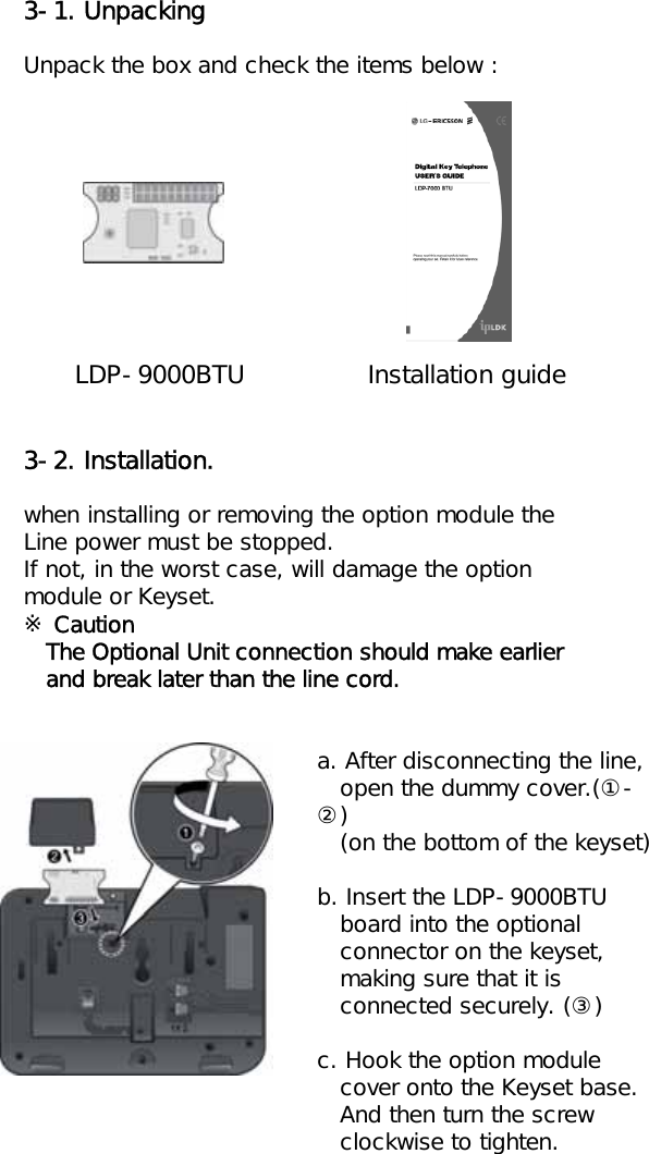 3-1. UnpackingUnpack the box and check the items below :LDP-9000BTU Installation guide3-2. Installation.when installing or removing the option module the Line power must be stopped.If not, in the worst case, will damage the option module or Keyset.※CautionThe Optional Unit connection should make earlierand break later than the line cord.a. After disconnecting the line,open the dummy cover.(①-②)(on the bottom of the keyset)b. Insert the LDP-9000BTUboard into the optionalconnector on the keyset,  making sure that it isconnected securely. (③)c. Hook the option module cover onto the Keyset base.And then turn the screwclockwise to tighten.