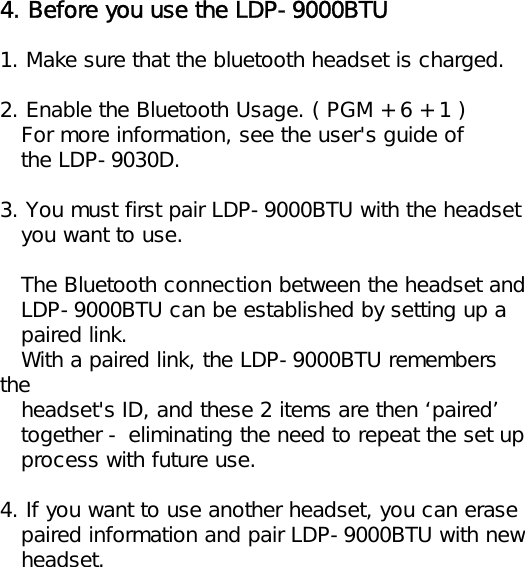 4. Before you use the LDP-9000BTU1. Make sure that the bluetooth headset is charged.2. Enable the Bluetooth Usage. ( PGM + 6 + 1 )For more information, see the user&apos;s guide ofthe LDP-9030D.3. You must first pair LDP-9000BTU with the headsetyou want to use.The Bluetooth connection between the headset andLDP-9000BTU can be established by setting up apaired link.With a paired link, the LDP-9000BTU remembers theheadset&apos;s ID, and these 2 items are then ‘paired’together - eliminating the need to repeat the set upprocess with future use.4. If you want to use another headset, you can erasepaired information and pair LDP-9000BTU with newheadset.