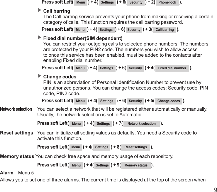 9   Press soft Left( Menu ) + 4( Settings ) + 6( Security ) + 2( Phone lock ). ▶  Call barring The Call barring service prevents your phone from making or receiving a certain category of calls. This function requires the call barring password.   Press soft Left( Menu ) + 4( Settings ) + 6( Security ) + 3( Call barring ). ▶  Fixed dial number(SIM dependent) You can restrict your outgoing calls to selected phone numbers. The numbers are protected by your PIN2 code. The numbers you wish to allow access to once this service has been enabled, must be added to the contacts after enabling Fixed dial number.   Press soft Left( Menu ) + 4( Settings ) + 6( Security ) + 4( Fixed dial number ). ▶  Change codes PIN is an abbreviation of Personal Identification Number to prevent use by unauthorized persons. You can change the access codes: Security code, PIN code, PIN2 code.   Press soft Left( Menu ) + 4( Settings ) + 6( Security ) + 5( Change codes ).Network selection   You can select a network that will be registered either automatically or manually. Usually, the network selection is set to Automatic.  Press soft Left( Menu ) + 4( Settings ) + 7( Network selection ).Reset settings   You can initialize all setting values as defaults. You need a Security code to activate this function.  Press soft Left( Menu ) + 4( Settings ) + 8( Reset settings ).Memory status You can check free space and memory usage of each repository.  Press soft Left( Menu ) + 4( Settings ) + 9( Memory status ).Alarm    Menu 5Allows you to set one of three alarms. The current time is displayed at the top of the screen when 