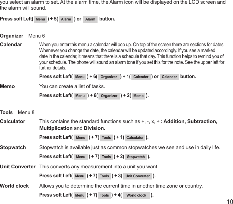 10you select an alarm to set. At the alarm time, the Alarm icon will be displayed on the LCD screen and the alarm will sound.Press soft Left( Menu ) + 5( Alarm ) or  Alarm  button.Organizer    Menu 6Calendar   When you enter this menu a calendar will pop up. On top of the screen there are sections for dates. Whenever you change the date, the calendar will be updated accordingly. If you see a marked date in the calendar, it means that there is a schedule that day. This function helps to remind you of your schedule. The phone will sound an alarm tone if you set this for the note. See the upper left for further details.  Press soft Left( Menu ) + 6( Organizer ) + 1( Calender ) or  Calender  button.Memo  You can create a list of tasks.  Press soft Left( Menu ) + 6( Organizer ) + 2( Memo ).Tools    Menu 8Calculator   This contains the standard functions such as +, -, x, ÷ : Addition, Subtraction,   Multiplication and Division.  Press soft Left( Menu ) + 7( Tools ) + 1( Calculator ).Stopwatch  Stopwatch is available just as common stopwatches we see and use in daily life.  Press soft Left( Menu ) + 7( Tools ) + 2( Stopwatch ).Unit Converter   This converts any measurement into a unit you want.  Press soft Left( Menu ) + 7( Tools ) + 3( Unit Converter ).World clock   Allows you to determine the current time in another time zone or country.   Press soft Left( Menu ) + 7( Tools ) + 4( World clock ).
