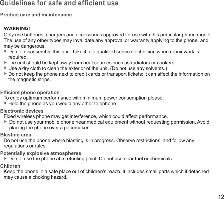 12Guidelines for safe and efficient useProduct care and maintenanceWARNING! Only use batteries, chargers and accessories approved for use with this particular phone model. The use of any other types may invalidate any approval or warranty applying to the phone, and may be dangerous.▶  Do not disassemble this unit. Take it to a qualified service technician when repair work is required.▶The unit should be kept away from heat sources such as radiators or cookers.▶  Use a dry cloth to clean the exterior of the unit. (Do not use any solvents.)▶  Do not keep the phone next to credit cards or transport tickets; it can affect the information on the magnetic strips.Efficient phone operationTo enjoy optimum performance with minimum power consumption please:▶  Hold the phone as you would any other telephone.Electronic devicesFixed wireless phone may get interference, which could affect performance.▶   Do not use your mobile phone near medical equipment without requesting permission. Avoid placing the phone over a pacemaker.Blasting areaDo not use the phone where blasting is in progress. Observe restrictions, and follow any regulations or rules.Potentially explosive atmospheres▶  Do not use the phone at a refueling point. Do not use near fuel or chemicals.ChildrenKeep the phone in a safe place out of children&apos;s reach. It includes small parts which if detached may cause a choking hazard.