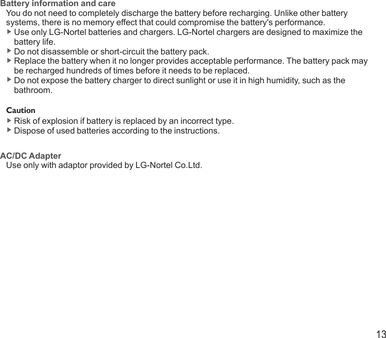 13Battery information and careYou do not need to completely discharge the battery before recharging. Unlike other battery systems, there is no memory effect that could compromise the battery&apos;s performance.▶  Use only LG-Nortel batteries and chargers. LG-Nortel chargers are designed to maximize the battery life.▶  Do not disassemble or short-circuit the battery pack.▶  Replace the battery when it no longer provides acceptable performance. The battery pack may be recharged hundreds of times before it needs to be replaced.▶  Do not expose the battery charger to direct sunlight or use it in high humidity, such as the bathroom.Caution▶  Risk of explosion if battery is replaced by an incorrect type. ▶  Dispose of used batteries according to the instructions. AC/DC AdapterUse only with adaptor provided by LG-Nortel Co.Ltd.