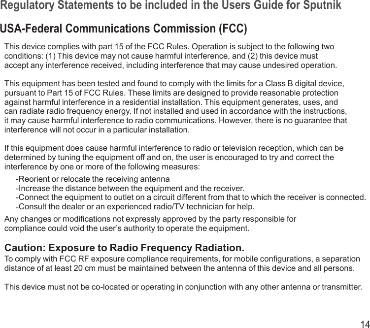 14Regulatory Statements to be included in the Users Guide for SputnikUSA-Federal Communications Commission (FCC)This device complies with part 15 of the FCC Rules. Operation is subject to the following twoconditions: (1) This device may not cause harmful interference, and (2) this device mustaccept any interference received, including interference that may cause undesired operation.This equipment has been tested and found to comply with the limits for a Class B digital device, pursuant to Part 15 of FCC Rules. These limits are designed to provide reasonable protection against harmful interference in a residential installation. This equipment generates, uses, and can radiate radio frequency energy. If not installed and used in accordance with the instructions, it may cause harmful interference to radio communications. However, there is no guarantee that interference will not occur in a particular installation.If this equipment does cause harmful interference to radio or television reception, which can be determined by tuning the equipment off and on, the user is encouraged to try and correct the interference by one or more of the following measures:-Reorient or relocate the receiving antenna-Increase the distance between the equipment and the receiver.-Connect the equipment to outlet on a circuit different from that to which the receiver is connected.-Consult the dealer or an experienced radio/TV technician for help.Any changes or modifications not expressly approved by the party responsible forcompliance could void the user’s authority to operate the equipment.Caution: Exposure to Radio Frequency Radiation.To comply with FCC RF exposure compliance requirements, for mobile configurations, a separation distance of at least 20 cm must be maintained between the antenna of this device and all persons.This device must not be co-located or operating in conjunction with any other antenna or transmitter.