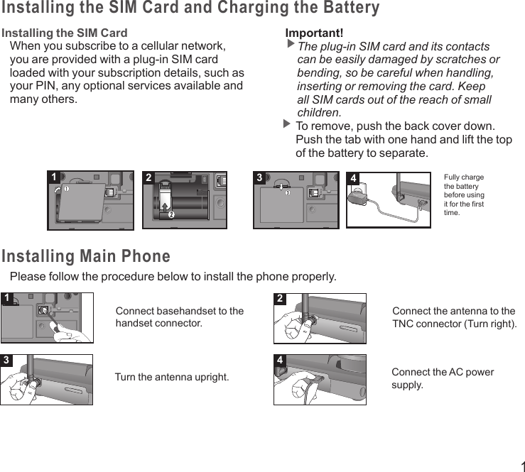 1Installing the SIM Card and Charging the BatteryInstalling the SIM CardWhen you subscribe to a cellular network, you are provided with a plug-in SIM card loaded with your subscription details, such as your PIN, any optional services available and many others.Important!▶ The plug-in SIM card and its contacts can be easily damaged by scratches or bending, so be careful when handling, inserting or removing the card. Keep all SIM cards out of the reach of small children.▶  To remove, push the back cover down. Push the tab with one hand and lift the top of the battery to separate.Fully charge the battery before using it for the first time.Installing Main PhonePlease follow the procedure below to install the phone properly.1234Connect basehandset to the handset connector.Connect the antenna to the TNC connector (Turn right).Turn the antenna upright. Connect the AC power supply.1234