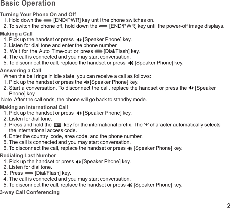 2Basic OperationTurning Your Phone On and Off1.  Hold down the END/PWRDial/Flash [END/PWR] key until the phone switches on.2.  To switch the phone off, hold down the  [END/PWR] key until the power-off image displays.Making a Call1. Pick up the handset or press END/PWRDial/Flash[Speaker Phone] key.2. Listen for dial tone and enter the phone number.3. Wait  for  the Auto Time-out or press  [Dial/Flash] key.4. The call is connected and you may start conversation.5. To disconnect the call, replace the handset or press END/PWRDial/Flash[Speaker Phone] key.Answering a CallWhen the bell rings in idle state, you can receive a call as follows:1. Pick up the handset or press the END/PWRDial/Flash[Speaker Phone] key.2.  Start a conversation. To disconnect the call, replace the handset or press the  [Speaker Phone] key. Note   After the call ends, the phone will go back to standby mode.Making an International Call1. Pick up the handset or press END/PWRDial/Flash[Speaker Phone] key.2. Listen for dial tone.3.  Press and hold the END/PWRDial/Flash key for the international prefix. The &apos;+&apos; character automatically selects the international access code.4. Enter the country  code, area code, and the phone number.5. The call is connected and you may start conversation.6. To disconnect the call, replace the handset or press  [Speaker Phone] key.Redialing Last Number1. Pick up the handset or press  [Speaker Phone] key.2. Listen for dial tone.3. Press  [Dial/Flash] key.4. The call is connected and you may start conversation.5. To disconnect the call, replace the handset or press  [Speaker Phone] key.3-way Call ConferencingEND/PWRDial/FlashEND/PWRDial/FlashEND/PWRDial/FlashEND/PWRDial/FlashEND/PWRDial/FlashEND/PWRDial/FlashEND/PWRDial/Flash