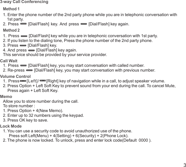 33-way Call ConferencingMethod 11. Enter the phone number of the 2nd party phone while you are in telephonic conversation with    1st party.2. Press  [Dial/Flash]  key. And  press  [Dial/Flash] key again.Method 2 1.  Press  [Dial/Flash] key while you are in telephonic conversation with 1st party.2. If you listen to the dialing tone, Press the phone number of the 2nd party phone.3. Press  [Dial/Flash] key. 4. And press  [Dial/Flash] key again.This service should be provided by your service provider.Call Wait1. Press  [Dial/Flash] key, you may start conversation with called number.2. Re-press  [Dial/Flash] key, you may start conversation with previous number.Volume Control1.  Press  [Left]/  [Right] key of navigation while in a call, to adjust speaker volume.2.  Press Option + Left Soft Key to prevent sound from your end during the call. To cancel Mute, Press again + Left Soft Key.MemoAllow you to store number during the call.To store number :1. Press Option + 4(New Memo).2. Enter up to 32 numbers using the keypad.3. Press OK key to save.Lock Mode1.  You can use a security code to avoid unauthorized use of the phone.      Press soft Left(Menu) + 4(Setting) + 6(Security) + 2(Phone Lock).2. The phone is now locked. To unlock, press and enter lock code(Default  0000 ).END/PWRDial/FlashEND/PWRDial/FlashEND/PWRDial/FlashEND/PWRDial/FlashEND/PWRDial/FlashEND/PWRDial/FlashEND/PWRDial/FlashEND/PWRDial/FlashEND/PWRDial/Flash