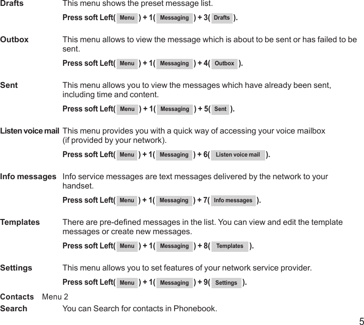 5Drafts  This menu shows the preset message list. Press soft Left( Menu ) + 1( Messaging ) + 3( Drafts ).Outbox   This menu allows to view the message which is about to be sent or has failed to be sent. Press soft Left( Menu ) + 1( Messaging ) + 4( Outbox ).Sent   This menu allows you to view the messages which have already been sent, including time and content. Press soft Left( Menu ) + 1( Messaging ) + 5( Sent ).Listen voice mail  This menu provides you with a quick way of accessing your voice mailbox  (if provided by your network). Press soft Left( Menu ) + 1( Messaging ) + 6( Listen voice mail ).Info messages   Info service messages are text messages delivered by the network to your handset.  Press soft Left( Menu ) + 1( Messaging ) + 7( Info messages ).Templates   There are pre-defined messages in the list. You can view and edit the template messages or create new messages.  Press soft Left( Menu ) + 1( Messaging ) + 8( Templates ).Settings  This menu allows you to set features of your network service provider.  Press soft Left( Menu ) + 1( Messaging ) + 9( Settings ).Contacts    Menu 2Search   You can Search for contacts in Phonebook. 