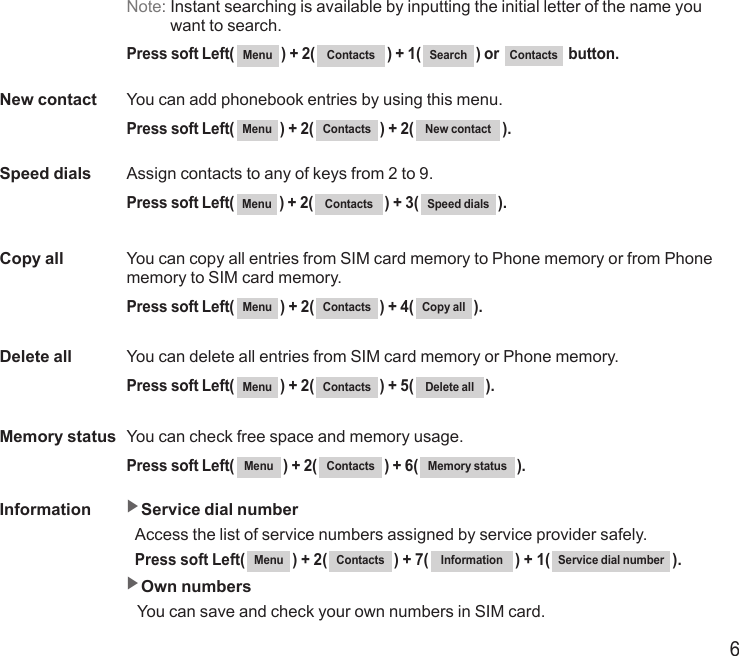 6Note:  Instant searching is available by inputting the initial letter of the name you want to search.  Press soft Left( Menu ) + 2( Contacts ) + 1( Search ) or  Contacts  button.New contact  You can add phonebook entries by using this menu.  Press soft Left( Menu ) + 2( Contacts ) + 2( New contact ).Speed dials  Assign contacts to any of keys from 2 to 9.  Press soft Left( Menu ) + 2( Contacts ) + 3( Speed dials ).Copy all   You can copy all entries from SIM card memory to Phone memory or from Phone memory to SIM card memory.  Press soft Left( Menu ) + 2( Contacts ) + 4( Copy all ).Delete all   You can delete all entries from SIM card memory or Phone memory.  Press soft Left( Menu ) + 2( Contacts ) + 5( Delete all ).Memory status   You can check free space and memory usage.  Press soft Left( Menu ) + 2( Contacts ) + 6( Memory status ).Information   ▶Service dial number  Access the list of service numbers assigned by service provider safely. Press soft Left( Menu ) + 2( Contacts ) + 7( Information ) + 1( Service dial number ). ▶Own numbers  You can save and check your own numbers in SIM card.