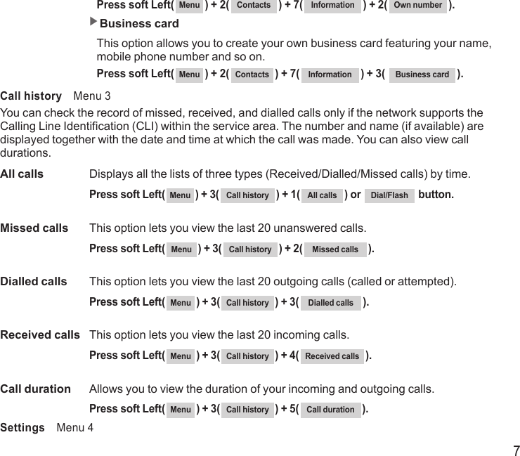 7 Press soft Left( Menu ) + 2( Contacts ) + 7( Information ) + 2( Own number ). ▶Business card  This option allows you to create your own business card featuring your name,    mobile phone number and so on.  Press soft Left( Menu ) + 2( Contacts ) + 7( Information ) + 3(  Business card ).Call history    Menu 3You can check the record of missed, received, and dialled calls only if the network supports the Calling Line Identification (CLI) within the service area. The number and name (if available) are displayed together with the date and time at which the call was made. You can also view call durations.All calls   Displays all the lists of three types (Received/Dialled/Missed calls) by time.  Press soft Left( Menu ) + 3( Call history ) + 1( All calls ) or  Dial/Flash   button.Missed calls   This option lets you view the last 20 unanswered calls.  Press soft Left( Menu ) + 3( Call history ) + 2( Missed calls ).Dialled calls  This option lets you view the last 20 outgoing calls (called or attempted).  Press soft Left( Menu ) + 3( Call history ) + 3( Dialled calls ).Received calls  This option lets you view the last 20 incoming calls.  Press soft Left( Menu ) + 3( Call history ) + 4( Received calls ).Call duration   Allows you to view the duration of your incoming and outgoing calls.  Press soft Left( Menu ) + 3( Call history ) + 5( Call duration ).Settings    Menu 4