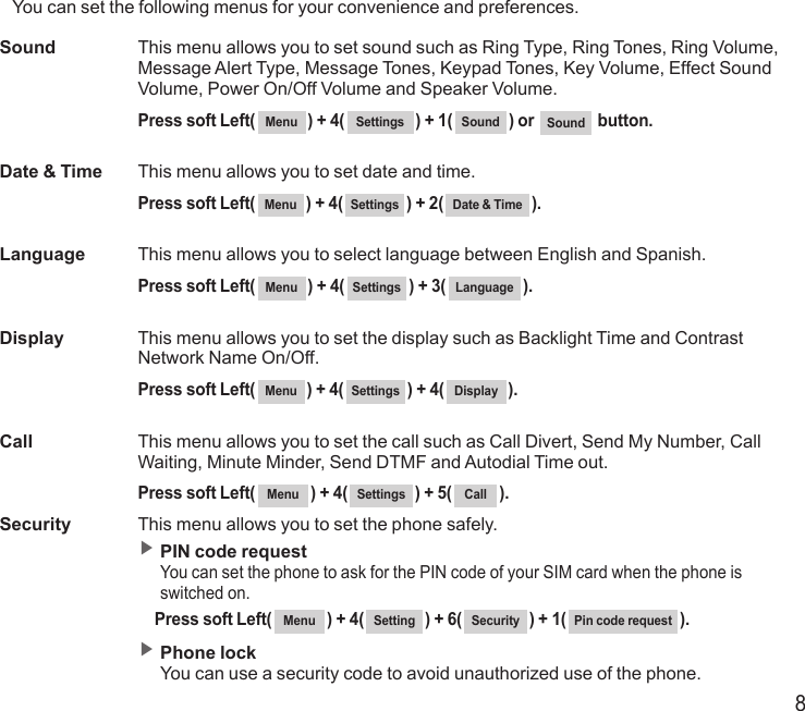 8You can set the following menus for your convenience and preferences.Sound   This menu allows you to set sound such as Ring Type, Ring Tones, Ring Volume, Message Alert Type, Message Tones, Keypad Tones, Key Volume, Effect Sound Volume, Power On/Off Volume and Speaker Volume.  Press soft Left( Menu ) + 4( Settings ) + 1( Sound ) or  Sound  button.Date &amp; Time  This menu allows you to set date and time.  Press soft Left( Menu ) + 4( Settings ) + 2( Date &amp; Time ).Language  This menu allows you to select language between English and Spanish.  Press soft Left( Menu ) + 4( Settings ) + 3( Language ).Display   This menu allows you to set the display such as Backlight Time and Contrast Network Name On/Off.  Press soft Left( Menu ) + 4( Settings ) + 4( Display ).Call   This menu allows you to set the call such as Call Divert, Send My Number, Call Waiting, Minute Minder, Send DTMF and Autodial Time out.  Press soft Left( Menu ) + 4( Settings ) + 5( Call ).Security  This menu allows you to set the phone safely. ▶  PIN code request You can set the phone to ask for the PIN code of your SIM card when the phone is switched on.   Press soft Left( Menu ) + 4( Setting ) + 6( Security ) + 1( Pin code request ). ▶  Phone lock You can use a security code to avoid unauthorized use of the phone.