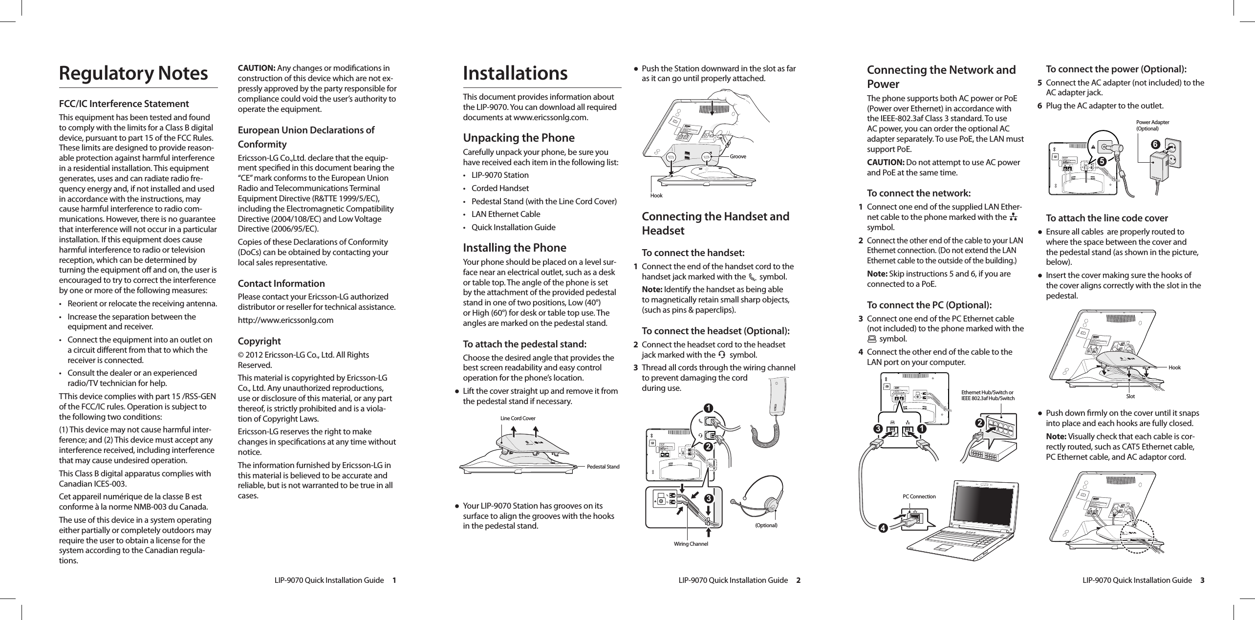 LIP-9070 Quick Installation Guide     1LIP-9070 Quick Installation Guide     2LIP-9070 Quick Installation Guide     3To connect the power (Optional):5  Connect the AC adapter (not included) to the AC adapter jack.6  Plug the AC adapter to the outlet.To attach the line code cover● Ensure all cables  are properly routed to where the space between the cover and the pedestal stand (as shown in the picture, below).● Insert the cover making sure the hooks of the cover aligns correctly with the slot in the pedestal.● Push down rmly on the cover until it snaps into place and each hooks are fully closed.    Note: Visually check that each cable is cor-rectly routed, such as CAT5 Ethernet cable, PC Ethernet cable, and AC adaptor cord.Connecting the Network and PowerThe phone supports both AC power or PoE (Power over Ethernet) in accordance with the IEEE-802.3af Class 3 standard. To use AC power, you can order the optional AC adapter separately. To use PoE, the LAN must support PoE.CAUTION: Do not attempt to use AC power and PoE at the same time. To connect the network:1  Connect one end of the supplied LAN Ether-net cable to the phone marked with the   symbol.2 Connect the other end of the cable to your LAN Ethernet connection. (Do not extend the LAN Ethernet cable to the outside of the building.)Note: Skip instructions 5 and 6, if you are connected to a PoE.To connect the PC (Optional):3  Connect one end of the PC Ethernet cable (not included) to the phone marked with the  symbol.4  Connect the other end of the cable to the LAN port on your computer.InstallationsThis document provides information about the LIP-9070. You can download all required documents at www.ericssonlg.com.Unpacking the PhoneCarefully unpack your phone, be sure you have received each item in the following list:• LIP-9070 Station• Corded Handset • Pedestal Stand (with the Line Cord Cover)• LAN Ethernet Cable• Quick Installation GuideInstalling the PhoneYour phone should be placed on a level sur-face near an electrical outlet, such as a desk or table top. The angle of the phone is set by the attachment of the provided pedestal stand in one of two positions, Low (40°) or High (60°) for desk or table top use. The angles are marked on the pedestal stand.To attach the pedestal stand:Choose the desired angle that provides the best screen readability and easy control operation for the phone’s location. ● Lift the cover straight up and remove it from the pedestal stand if necessary.● Your LIP-9070 Station has grooves on its surface to align the grooves with the hooks in the pedestal stand. ● Push the Station downward in the slot as far as it can go until properly attached. Connecting the Handset and HeadsetTo connect the handset:1  Connect the end of the handset cord to the handset jack marked with the   symbol.Note: Identify the handset as being able to magnetically retain small sharp objects, (such as pins &amp; paperclips).To connect the headset (Optional):2  Connect the headset cord to the headset jack marked with the   symbol.3  Thread all cords through the wiring channel to prevent damaging the cord  during use.Regulatory NotesFCC/IC Interference StatementThis equipment has been tested and found to comply with the limits for a Class B digital device, pursuant to part 15 of the FCC Rules. These limits are designed to provide reason-able protection against harmful interference in a residential installation. This equipment generates, uses and can radiate radio fre-quency energy and, if not installed and used in accordance with the instructions, may cause harmful interference to radio com-munications. However, there is no guarantee that interference will not occur in a particular installation. If this equipment does cause harmful interference to radio or television reception, which can be determined by turning the equipment o and on, the user is encouraged to try to correct the interference by one or more of the following measures:• Reorient or relocate the receiving antenna. • Increase the separation between the equipment and receiver. • Connect the equipment into an outlet on a circuit dierent from that to which the receiver is connected. • Consult the dealer or an experienced radio/TV technician for help.TThis device complies with part 15 /RSS-GEN of the FCC/IC rules. Operation is subject to the following two conditions:(1) This device may not cause harmful inter-ference; and (2) This device must accept any interference received, including interference that may cause undesired operation.This Class B digital apparatus complies with Canadian ICES-003.Cet appareil numérique de la classe B est conforme à la norme NMB-003 du Canada. The use of this device in a system operating either partially or completely outdoors may require the user to obtain a license for the system according to the Canadian regula-tions.CAUTION: Any changes or modications in construction of this device which are not ex-pressly approved by the party responsible for compliance could void the user’s authority to operate the equipment.European Union Declarations of ConformityEricsson-LG Co.,Ltd. declare that the equip-ment specied in this document bearing the “CE” mark conforms to the European Union Radio and Telecommunications Terminal Equipment Directive (R&amp;TTE 1999/5/EC), including the Electromagnetic Compatibility Directive (2004/108/EC) and Low Voltage Directive (2006/95/EC).Copies of these Declarations of Conformity (DoCs) can be obtained by contacting your local sales representative.Contact InformationPlease contact your Ericsson-LG authorized distributor or reseller for technical assistance. http://www.ericssonlg.comCopyright© 2012 Ericsson-LG Co., Ltd. All Rights Reserved.This material is copyrighted by Ericsson-LG  Co., Ltd. Any unauthorized reproductions, use or disclosure of this material, or any part thereof, is strictly prohibited and is a viola-tion of Copyright Laws. Ericsson-LG reserves the right to make changes in specications at any time without notice. The information furnished by Ericsson-LG in this material is believed to be accurate and reliable, but is not warranted to be true in all cases.IP Gigabit Video PhoneLIP-9070Line Cord CoverHook  Pedestal Stand GrooveIP Gigabit Video PhoneLIP-9070 231(Optional)Wiring ChannelIP Gigabit Video PhoneLIP-90701342Ethernet Hub/Switch or  IEEE 802.3af Hub/SwitchPC ConnectionIP Gigabit Video PhoneLIP-9070 56Power Adapter (Optional)IP Gigabit Video PhoneLIP-9070IP Gigabit Video PhoneLIP-9070Slot Hook