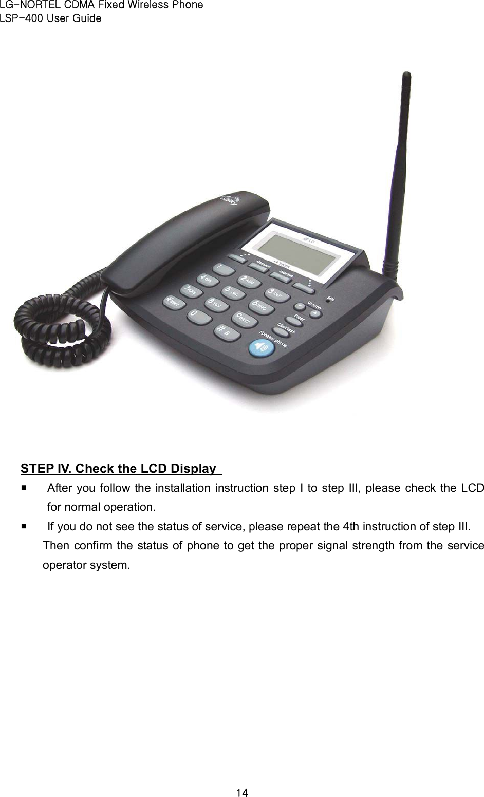 LG-NORTEL CDMA Fixed Wireless Phone   LSP-400 User Guide 14   STEP IV. Check the LCD Display   ¡ After you follow the installation instruction step I to step III, please check the LCD for normal operation.   ¡ If you do not see the status of service, please repeat the 4th instruction of step III.   Then confirm the status of phone to get the proper signal strength from the service operator system.    