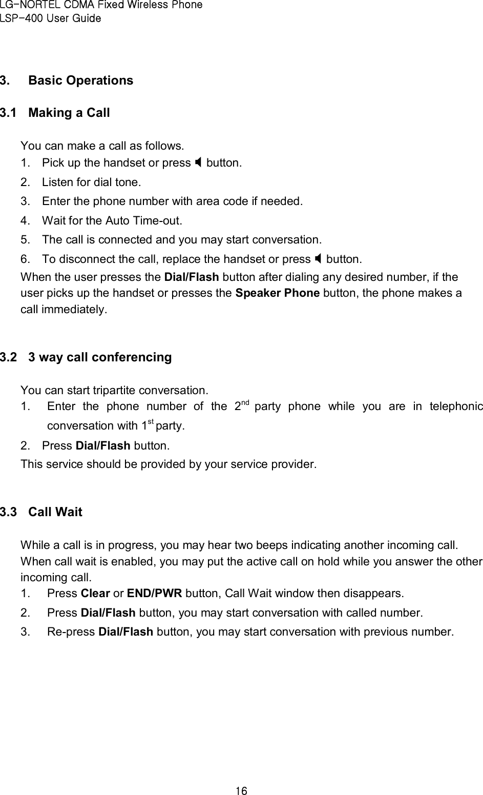LG-NORTEL CDMA Fixed Wireless Phone   LSP-400 User Guide 16 3.  Basic Operations   3.1  Making a Call   You can make a call as follows.   1.  Pick up the handset or press X button.   2.  Listen for dial tone.   3.  Enter the phone number with area code if needed.   4.  Wait for the Auto Time-out.   5.  The call is connected and you may start conversation.   6.  To disconnect the call, replace the handset or press X button.   When the user presses the Dial/Flash button after dialing any desired number, if the user picks up the handset or presses the Speaker Phone button, the phone makes a call immediately.  3.2  3 way call conferencing   You can start tripartite conversation.   1.  Enter  the  phone  number  of  the  2nd  party  phone  while  you  are  in  telephonic conversation with 1st party.   2.  Press Dial/Flash button.   This service should be provided by your service provider.  3.3  Call Wait   While a call is in progress, you may hear two beeps indicating another incoming call. When call wait is enabled, you may put the active call on hold while you answer the other incoming call.   1.  Press Clear or END/PWR button, Call Wait window then disappears.   2.  Press Dial/Flash button, you may start conversation with called number.   3.  Re-press Dial/Flash button, you may start conversation with previous number.  