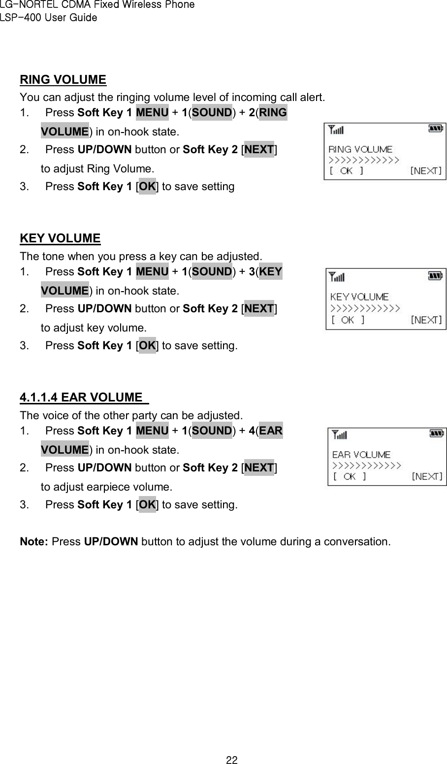 LG-NORTEL CDMA Fixed Wireless Phone   LSP-400 User Guide 22 RING VOLUME You can adjust the ringing volume level of incoming call alert.   1.  Press Soft Key 1 MENU + 1(SOUND) + 2(RING VOLUME) in on-hook state.   2.  Press UP/DOWN button or Soft Key 2 [NEXT]   to adjust Ring Volume.   3.  Press Soft Key 1 [OK] to save setting  KEY VOLUME The tone when you press a key can be adjusted. 1.  Press Soft Key 1 MENU + 1(SOUND) + 3(KEY VOLUME) in on-hook state.   2.  Press UP/DOWN button or Soft Key 2 [NEXT]   to adjust key volume.   3.  Press Soft Key 1 [OK] to save setting.  4.1.1.4 EAR VOLUME   The voice of the other party can be adjusted.   1.  Press Soft Key 1 MENU + 1(SOUND) + 4(EAR VOLUME) in on-hook state.   2.  Press UP/DOWN button or Soft Key 2 [NEXT]   to adjust earpiece volume.   3.  Press Soft Key 1 [OK] to save setting.    Note: Press UP/DOWN button to adjust the volume during a conversation.     