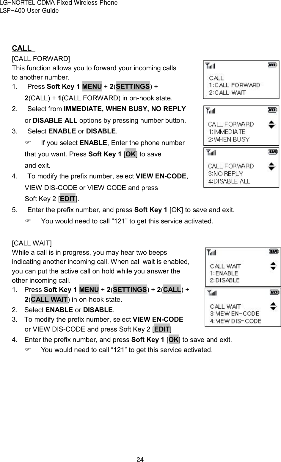 LG-NORTEL CDMA Fixed Wireless Phone   LSP-400 User Guide 24 CALL   [CALL FORWARD]   This function allows you to forward your incoming calls to another number.   1.  Press Soft Key 1 MENU + 2(SETTINGS) + 2(CALL) + 1(CALL FORWARD) in on-hook state.   2.  Select from IMMEDIATE, WHEN BUSY, NO REPLY or DISABLE ALL options by pressing number button.   3.  Select ENABLE or DISABLE.   F  If you select ENABLE, Enter the phone number that you want. Press Soft Key 1 [OK] to save and exit.   4.  To modify the prefix number, select VIEW EN-CODE, VIEW DIS-CODE or VIEW CODE and press Soft Key 2 [EDIT].   5.  Enter the prefix number, and press Soft Key 1 [OK] to save and exit.   F  You would need to call “121” to get this service activated.  [CALL WAIT]   While a call is in progress, you may hear two beeps indicating another incoming call. When call wait is enabled, you can put the active call on hold while you answer the other incoming call.   1.  Press Soft Key 1 MENU + 2(SETTINGS) + 2(CALL) + 2(CALL WAIT) in on-hook state.   2.  Select ENABLE or DISABLE.   3.  To modify the prefix number, select VIEW EN-CODE or VIEW DIS-CODE and press Soft Key 2 [EDIT]   4.  Enter the prefix number, and press Soft Key 1 [OK] to save and exit.   F  You would need to call “121” to get this service activated.      
