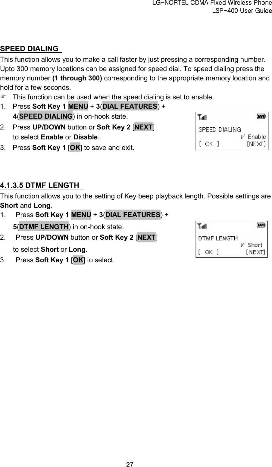 LG-NORTEL CDMA Fixed Wireless Phone   LSP-400 User Guide 27 SPEED DIALING   This function allows you to make a call faster by just pressing a corresponding number. Upto 300 memory locations can be assigned for speed dial. To speed dialing press the memory number (1 through 300) corresponding to the appropriate memory location and hold for a few seconds.   F This function can be used when the speed dialing is set to enable.   1.  Press Soft Key 1 MENU + 3(DIAL FEATURES) + 4(SPEED DIALING) in on-hook state.   2.  Press UP/DOWN button or Soft Key 2 [NEXT] to select Enable or Disable.   3.  Press Soft Key 1 [OK] to save and exit.   4.1.3.5 DTMF LENGTH   This function allows you to the setting of Key beep playback length. Possible settings are Short and Long. 1.  Press Soft Key 1 MENU + 3(DIAL FEATURES) + 5(DTMF LENGTH) in on-hook state.   2.  Press UP/DOWN button or Soft Key 2 [NEXT] to select Short or Long.   3.  Press Soft Key 1 [OK] to select.      