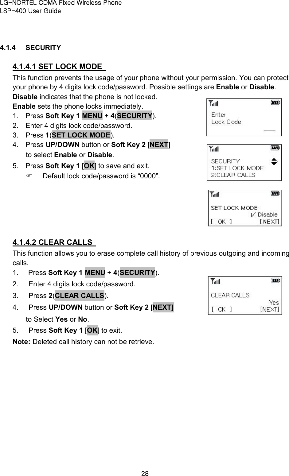 LG-NORTEL CDMA Fixed Wireless Phone   LSP-400 User Guide 28 4.1.4  SECURITY   4.1.4.1 SET LOCK MODE   This function prevents the usage of your phone without your permission. You can protect your phone by 4 digits lock code/password. Possible settings are Enable or Disable.   Disable indicates that the phone is not locked.   Enable sets the phone locks immediately.   1.  Press Soft Key 1 MENU + 4(SECURITY).   2.  Enter 4 digits lock code/password.   3.  Press 1(SET LOCK MODE).   4.  Press UP/DOWN button or Soft Key 2 [NEXT] to select Enable or Disable.   5.  Press Soft Key 1 [OK] to save and exit.   F  Default lock code/password is “0000”.     4.1.4.2 CLEAR CALLS   This function allows you to erase complete call history of previous outgoing and incoming calls. 1.  Press Soft Key 1 MENU + 4(SECURITY).   2.  Enter 4 digits lock code/password.   3.  Press 2(CLEAR CALLS).   4.  Press UP/DOWN button or Soft Key 2 [NEXT] to Select Yes or No.   5.  Press Soft Key 1 [OK] to exit.   Note: Deleted call history can not be retrieve.       