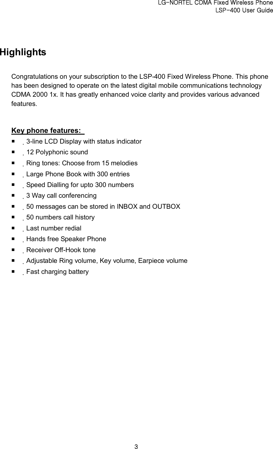 LG-NORTEL CDMA Fixed Wireless Phone   LSP-400 User Guide 3 Highlights Congratulations on your subscription to the LSP-400 Fixed Wireless Phone. This phone has been designed to operate on the latest digital mobile communications technology CDMA 2000 1x. It has greatly enhanced voice clarity and provides various advanced features.  Key phone features:   ¡  3-line LCD Display with status indicator   ¡  12 Polyphonic sound   ¡  Ring tones: Choose from 15 melodies   ¡  Large Phone Book with 300 entries   ¡  Speed Dialling for upto 300 numbers   ¡  3 Way call conferencing   ¡  50 messages can be stored in INBOX and OUTBOX   ¡  50 numbers call history   ¡  Last number redial   ¡  Hands free Speaker Phone   ¡  Receiver Off-Hook tone   ¡  Adjustable Ring volume, Key volume, Earpiece volume   ¡  Fast charging battery     