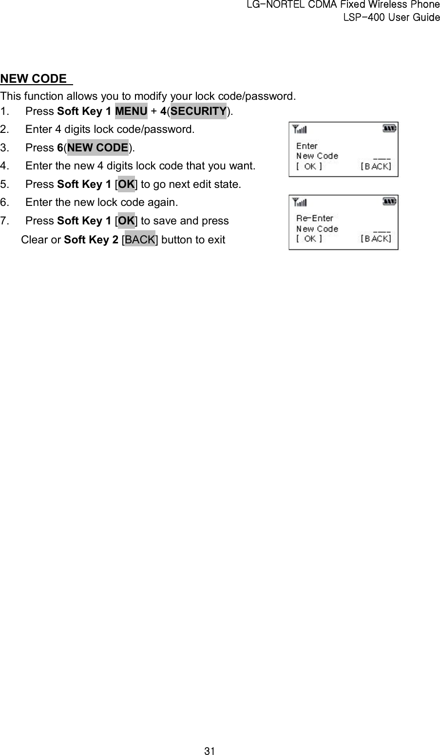 LG-NORTEL CDMA Fixed Wireless Phone   LSP-400 User Guide 31 NEW CODE   This function allows you to modify your lock code/password. 1.  Press Soft Key 1 MENU + 4(SECURITY).   2.  Enter 4 digits lock code/password.   3.  Press 6(NEW CODE).   4.  Enter the new 4 digits lock code that you want.   5.  Press Soft Key 1 [OK] to go next edit state.   6.  Enter the new lock code again.   7.  Press Soft Key 1 [OK] to save and press Clear or Soft Key 2 [BACK] button to exit    