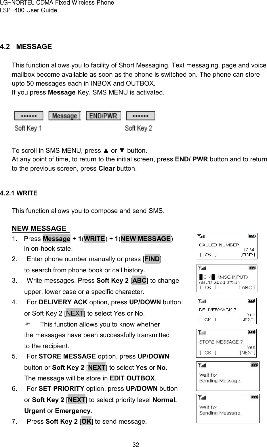 LG-NORTEL CDMA Fixed Wireless Phone   LSP-400 User Guide 32 4.2  MESSAGE   This function allows you to facility of Short Messaging. Text messaging, page and voice mailbox become available as soon as the phone is switched on. The phone can store upto 50 messages each in INBOX and OUTBOX. If you press Message Key, SMS MENU is activated.      To scroll in SMS MENU, press ▲ or ▼ button.   At any point of time, to return to the initial screen, press END/ PWR button and to return to the previous screen, press Clear button.    4.2.1 WRITE   This function allows you to compose and send SMS.   NEW MESSAGE   1.  Press Message + 1(WRITE) + 1(NEW MESSAGE) in on-hook state.   2.  Enter phone number manually or press [FIND]   to search from phone book or call history.   3.  Write messages. Press Soft Key 2 [ABC] to change upper, lower case or a specific character.   4.  For DELIVERY ACK option, press UP/DOWN button or Soft Key 2 [NEXT] to select Yes or No.   F  This function allows you to know whether the messages have been successfully transmitted to the recipient.   5.  For STORE MESSAGE option, press UP/DOWN button or Soft Key 2 [NEXT] to select Yes or No. The message will be store in EDIT OUTBOX. 6.  For SET PRIORITY option, press UP/DOWN button or Soft Key 2 [NEXT] to select priority level Normal, Urgent or Emergency.   7.  Press Soft Key 2 [OK] to send message.       