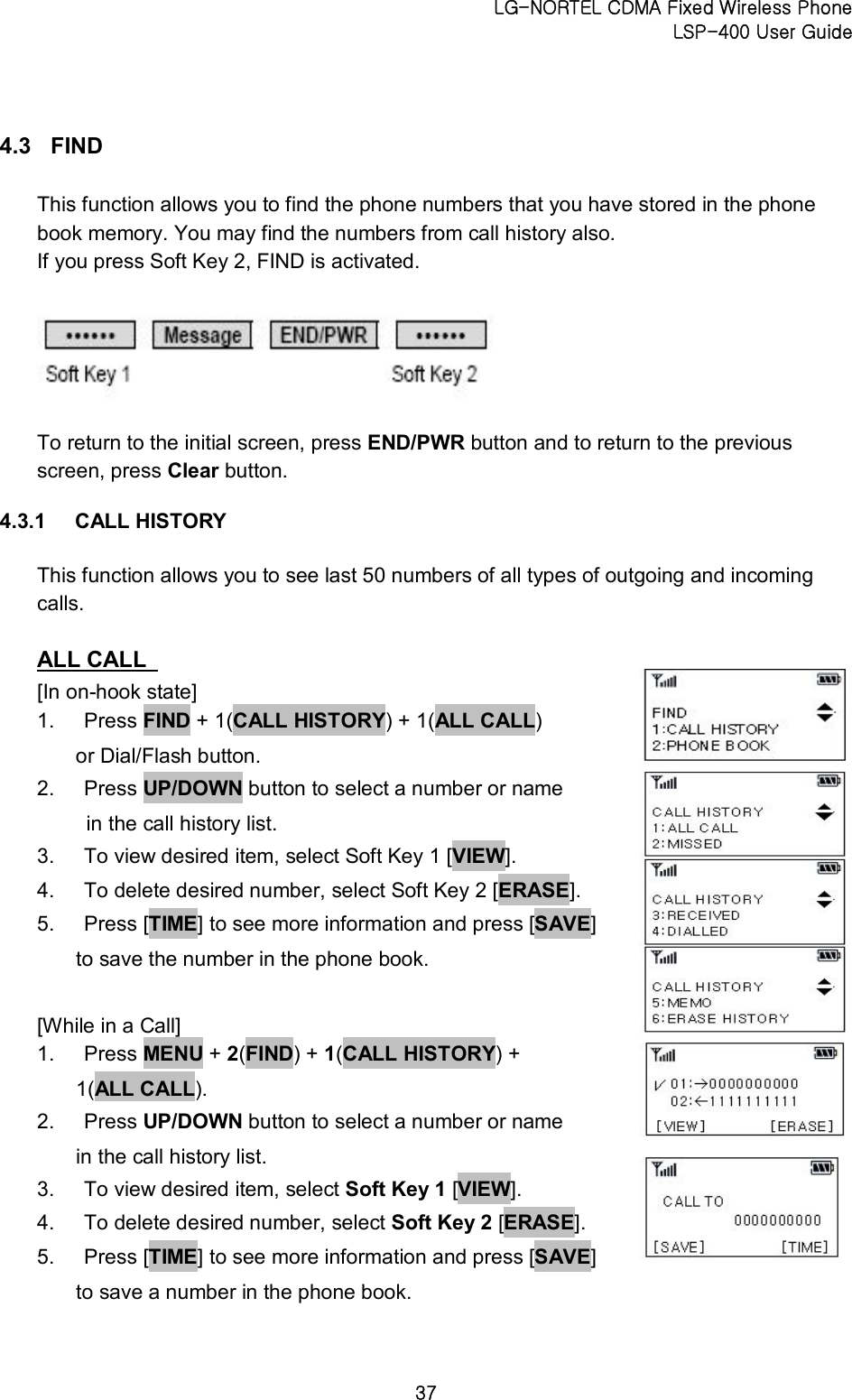 LG-NORTEL CDMA Fixed Wireless Phone   LSP-400 User Guide 37 4.3  FIND   This function allows you to find the phone numbers that you have stored in the phone book memory. You may find the numbers from call history also.   If you press Soft Key 2, FIND is activated.      To return to the initial screen, press END/PWR button and to return to the previous screen, press Clear button. 4.3.1  CALL HISTORY   This function allows you to see last 50 numbers of all types of outgoing and incoming calls.   ALL CALL   [In on-hook state]   1.  Press FIND + 1(CALL HISTORY) + 1(ALL CALL)   or Dial/Flash button.   2.  Press UP/DOWN button to select a number or name   in the call history list.   3.  To view desired item, select Soft Key 1 [VIEW].   4.  To delete desired number, select Soft Key 2 [ERASE].   5.  Press [TIME] to see more information and press [SAVE]   to save the number in the phone book.  [While in a Call]   1.  Press MENU + 2(FIND) + 1(CALL HISTORY) +   1(ALL CALL).   2.  Press UP/DOWN button to select a number or name   in the call history list.   3.  To view desired item, select Soft Key 1 [VIEW].   4.  To delete desired number, select Soft Key 2 [ERASE].   5.  Press [TIME] to see more information and press [SAVE] to save a number in the phone book.     