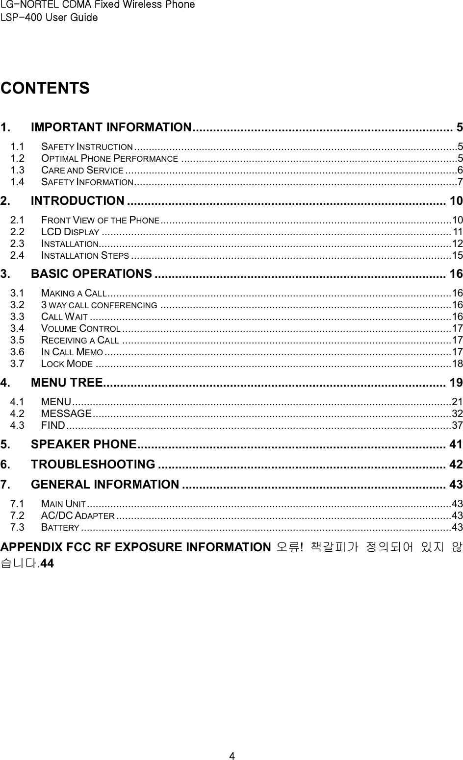 LG-NORTEL CDMA Fixed Wireless Phone   LSP-400 User Guide 4 CONTENTS   1. IMPORTANT INFORMATION ............................................................................ 5 1.1 SAFETY INSTRUCTION ..............................................................................................................5 1.2 OPTIMAL PHONE PERFORMANCE ..............................................................................................5 1.3 CARE AND SERVICE .................................................................................................................6 1.4 SAFETY INFORMATION ..............................................................................................................7 2. INTRODUCTION ............................................................................................. 10 2.1 FRONT VIEW OF THE PHONE ................................................................................................... 10 2.2 LCD DISPLAY ....................................................................................................................... 11 2.3 INSTALLATION........................................................................................................................ 12 2.4 INSTALLATION STEPS ............................................................................................................. 15 3. BASIC OPERATIONS ..................................................................................... 16 3.1 MAKING A CALL ..................................................................................................................... 16 3.2 3 WAY CALL CONFERENCING ................................................................................................... 16 3.3 CALL WAIT ........................................................................................................................... 16 3.4 VOLUME CONTROL ................................................................................................................ 17 3.5 RECEIVING A CALL ................................................................................................................ 17 3.6 IN CALL MEMO ...................................................................................................................... 17 3.7 LOCK MODE ......................................................................................................................... 18 4. MENU TREE.................................................................................................... 19 4.1 MENU ................................................................................................................................. 21 4.2 MESSAGE .......................................................................................................................... 32 4.3 FIND ................................................................................................................................... 37 5. SPEAKER PHONE .......................................................................................... 41 6. TROUBLESHOOTING .................................................................................... 42 7. GENERAL INFORMATION ............................................................................. 43 7.1 MAIN UNIT ............................................................................................................................ 43 7.2 AC/DC ADAPTER .................................................................................................................. 43 7.3 BATTERY .............................................................................................................................. 43 APPENDIX FCC RF EXPOSURE INFORMATION 오류!  책갈피가 정의되어 있지 않습니다.44 
