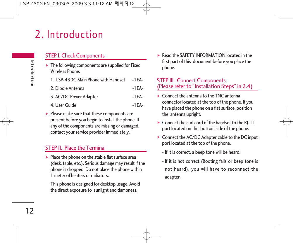 2. IntroductionIntroduction12STEP I. Check ComponentsᶀThe following components are supplied for FixedWireless Phone.1.  LSP-430G Main Phone with Handset -1EA-2. Dipole Antenna -1EA-3. AC/DC Power Adapter -1EA-4. User Guide -1EA-ᶀPlease make sure that these components arepresent before you begin to install the phone. Ifany of the components are missing or damaged,contact your service provider immediately. STEP II.  Place the TerminalᶀPlace the phone on the stable flat surface area(desk, table, etc.). Serious damage may result if thephone is dropped. Do not place the phone within1 meter of heaters or radiators.This phone is designed for desktop usage. Avoidthe direct exposure to  sunlight and dampness.ᶀRead the SAFETY INFORMATION located in thefirst part of this  document before you place thephone.STEP III.  Connect Components (Please refer to “Installation Steps” in 2.4)ᶀConnect the antenna to the TNC antennaconnector located at the top of the phone. If youhave placed the phone on a flat surface, positionthe  antenna upright.ᶀConnect the curl cord of the handset to the RJ-11port located on the  bottom side of the phone.ᶀConnect the AC/DC Adapter cable to the DC inputport located at the top of the phone.-If it is correct, a beep tone will be heard.-If it is not correct (Booting fails or beep tone isnot heard), you will have to reconnect theadapter.LSP-430G EN_090303  2009.3.3 11:12 AM  페이지12