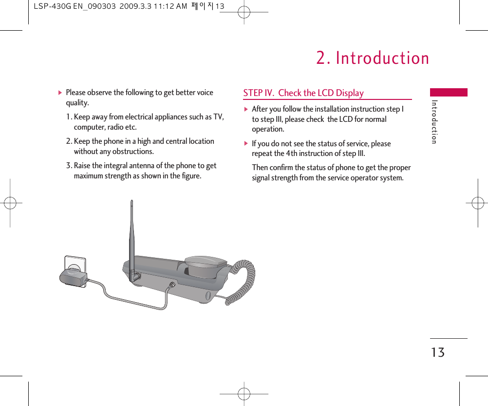 ᶀPlease observe the following to get better voicequality.1. Keep away from electrical appliances such as TV,computer, radio etc.2. Keep the phone in a high and central locationwithout any obstructions.3. Raise the integral antenna of the phone to getmaximum strength as shown in the figure.STEP IV.  Check the LCD DisplayᶀAfter you follow the installation instruction step Ito step III, please check  the LCD for normaloperation. ᶀIf you do not see the status of service, pleaserepeat the 4th instruction of step III.Then confirm the status of phone to get the propersignal strength from the service operator system.Introduction2. Introduction13LSP-430G EN_090303  2009.3.3 11:12 AM  페이지13