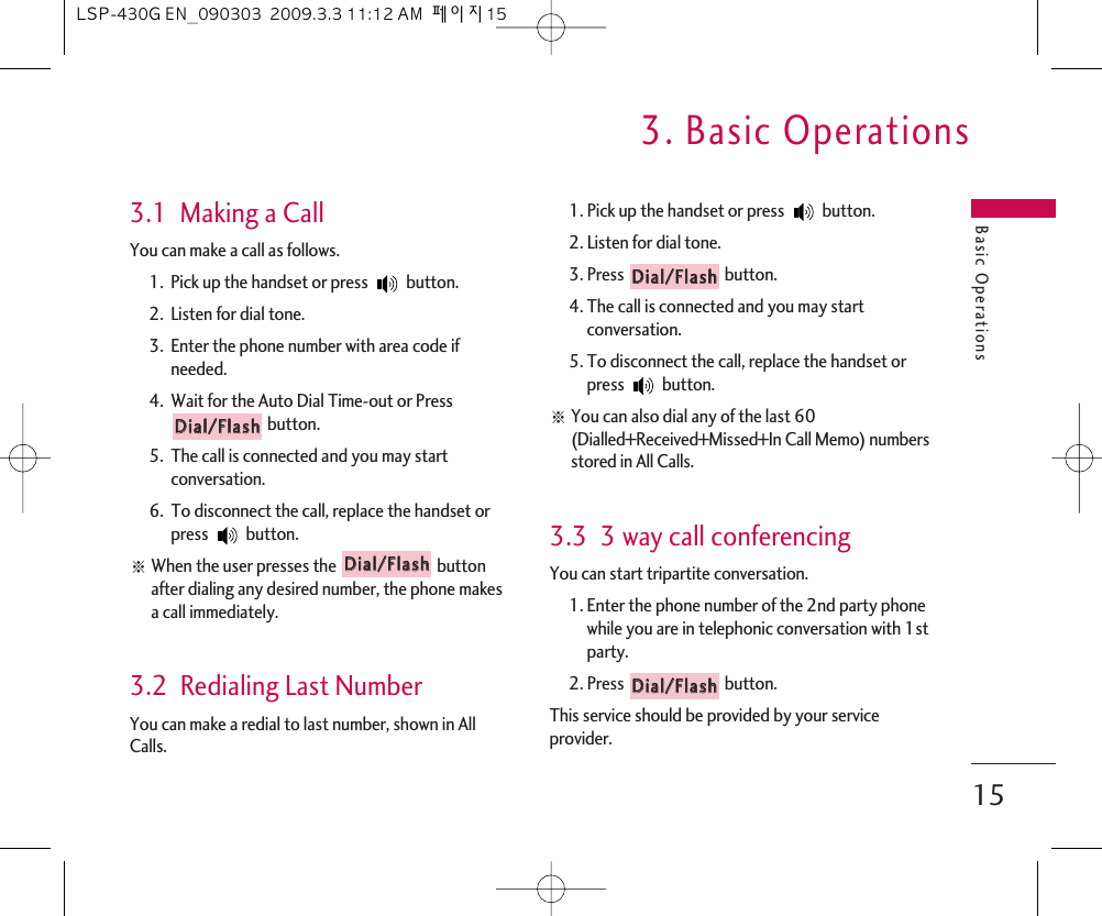 Basic Operations3. Basic Operations153.1  Making a CallYou can make a call as follows. 1.  Pick up the handset or press  button. 2.  Listen for dial tone.3.  Enter the phone number with area code ifneeded.4.  Wait for the Auto Dial Time-out or Pressbutton.5.  The call is connected and you may startconversation.6.  To disconnect the call, replace the handset orpress button. આWhen the user presses the  buttonafter dialing any desired number, the phone makesa call immediately.3.2  Redialing Last NumberYou can make a redial to last number, shown in AllCalls. 1. Pick up the handset or press  button. 2. Listen for dial tone. 3. Press  button.4. The call is connected and you may startconversation.5. To disconnect the call, replace the handset orpress button. આYou can also dial any of the last 60(Dialled+Received+Missed+In Call Memo) numbersstored in All Calls.3.3  3 way call conferencingYou can start tripartite conversation. 1. Enter the phone number of the 2nd party phonewhile you are in telephonic conversation with 1stparty.2. Press  button.This service should be provided by your serviceprovider.DDiiaall//FFllaasshhDDiiaall//FFllaasshhDDiiaall//FFllaasshhDDiiaall//FFllaasshhLSP-430G EN_090303  2009.3.3 11:12 AM  페이지15