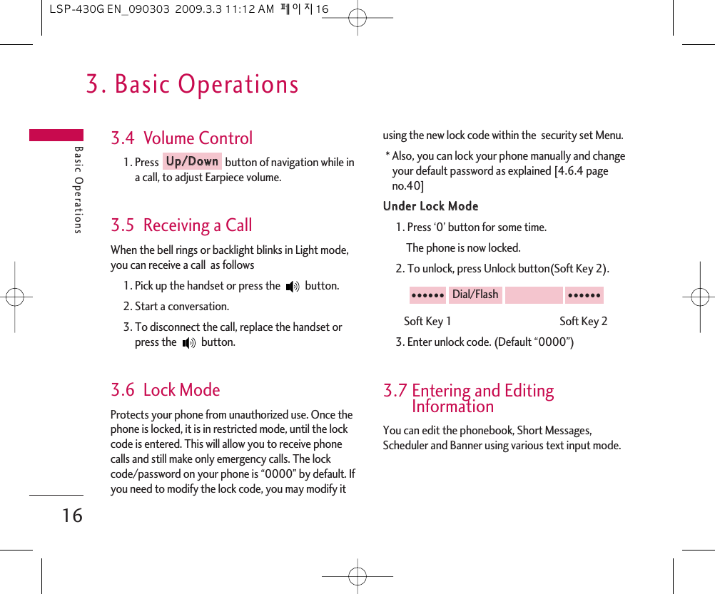 3. Basic OperationsBasic Operations163.4  Volume Control1. Press  button of navigation while ina call, to adjust Earpiece volume.3.5  Receiving a CallWhen the bell rings or backlight blinks in Light mode,you can receive a call  as follows1. Pick up the handset or press the  button.2. Start a conversation.3. To disconnect the call, replace the handset orpress the  button. 3.6  Lock ModeProtects your phone from unauthorized use. Once thephone is locked, it is in restricted mode, until the lockcode is entered. This will allow you to receive phonecalls and still make only emergency calls. The lockcode/password on your phone is “0000” by default. Ifyou need to modify the lock code, you may modify itusing the new lock code within the  security set Menu.* Also, you can lock your phone manually and changeyour default password as explained [4.6.4 pageno.40]UUnnddeerr  LLoocckk  MMooddee1. Press ‘0’ button for some time.The phone is now locked.2. To unlock, press Unlock button(Soft Key 2).Soft Key 1                                             Soft Key 23. Enter unlock code. (Default “0000”)3.7 Entering and EditingInformationYou can edit the phonebook, Short Messages,Scheduler and Banner using various text input mode. ●●●●●●Dial/Flash●●●●●●UUpp//DDoowwnnLSP-430G EN_090303  2009.3.3 11:12 AM  페이지16