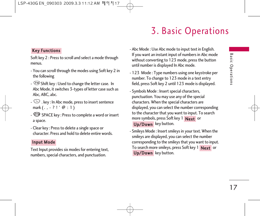 Basic Operations3. Basic Operations17Soft key 2 : Press to scroll and select a mode throughmenus.- You can scroll through the modes using Soft key 2 inthe following -  Shift key : Used to change the letter case.  InAbc Mode, it switches 3-types of letter case such asAbc, ABC, abc. -  . key : In Abc mode, press to insert sentencemark ( .  ,  -  ?  !  ‘  @  :  1 )-  SPACE key : Press to complete a word or inserta space.- Clear key : Press to delete a single space orcharacter. Press and hold to delete entire words. Text Input provides six modes for entering text,numbers, special characters, and punctuation.- Abc Mode : Use Abc mode to input text in English.If you want an instant input of numbers in Abc modewithout converting to 123 mode, press the buttonuntil number is displayed In Abc mode.- 123  Mode : Type numbers using one keystroke pernumber. To change to 123 mode in a text entryfield, press Soft key 2 until 123 mode is displayed.- Symbols Mode : Insert special characters,punctuation. You may use any of the specialcharacters. When the special characters aredisplayed, you can select the number correspondingto the character that you want to input. To searchmore symbols, press Soft key 1 orkey button. - Smileys Mode : Insert smileys in your text. When thesmileys are displayed, you can select the numbercorresponding to the smileys that you want to input.To search more smileys, press Soft key 1 orkey button. UUpp//DDoowwnnNNeexxttUUpp//DDoowwnnNNeexxttIInnppuutt  MMooddeeKKeeyy  FFuunnccttiioonnssLSP-430G EN_090303  2009.3.3 11:12 AM  페이지17