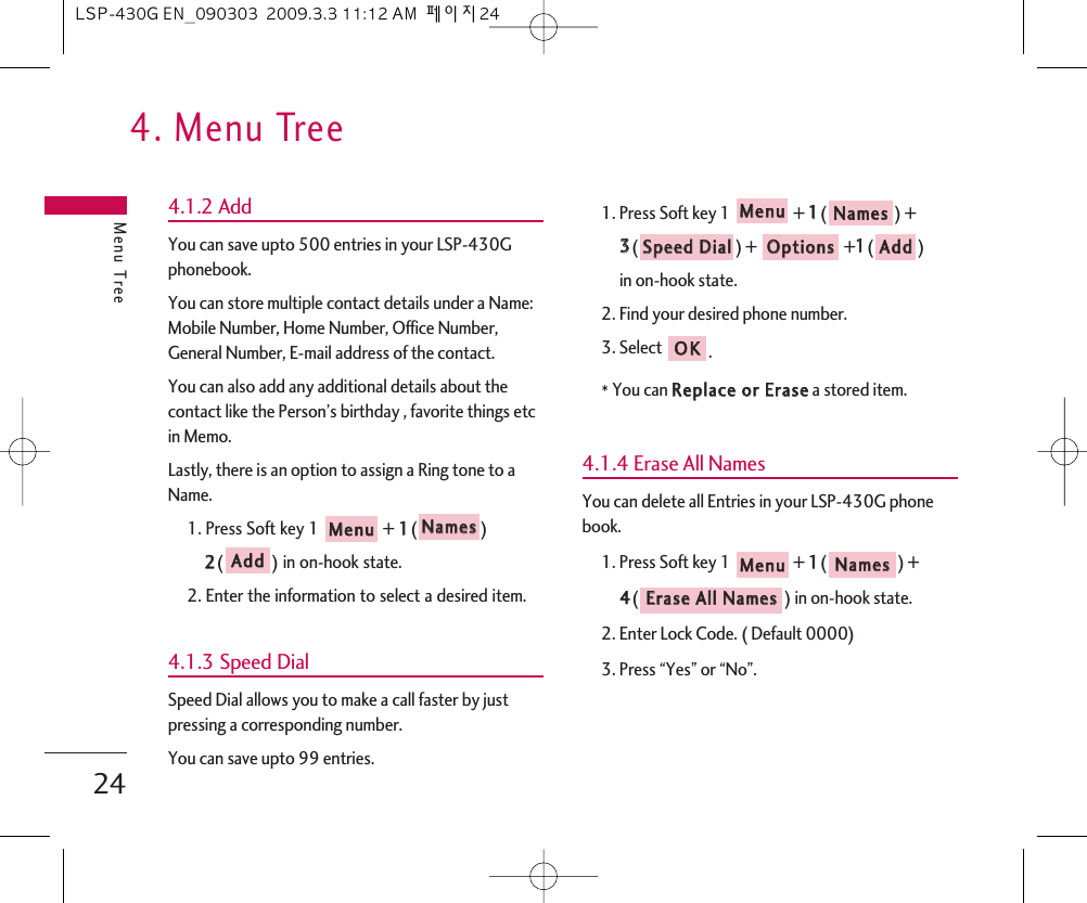 4. Menu TreeMenu Tree244.1.2 AddYou can save upto 500 entries in your LSP-430Gphonebook.You can store multiple contact details under a Name:Mobile Number, Home Number, Office Number,General Number, E-mail address of the contact.You can also add any additional details about thecontact like the Person’s birthday , favorite things etcin Memo.Lastly, there is an option to assign a Ring tone to aName.1. Press Soft key 1  + 11() 22() in on-hook state.2. Enter the information to select a desired item.4.1.3 Speed DialSpeed Dial allows you to make a call faster by justpressing a corresponding number.You can save upto 99 entries.1. Press Soft key 1  + 11() + 33() ++11()in on-hook state.2. Find your desired phone number.3. Select .*You can RReeppllaaccee  oorr  EErraasseea stored item.4.1.4 Erase All NamesYou can delete all Entries in your LSP-430G phonebook.1. Press Soft key 1  + 11() + 44() in on-hook state.2. Enter Lock Code. ( Default 0000)3. Press “Yes” or “No”.EErraassee  AAllll  NNaammeessNNaammeess  MMeennuuOOKKAAddddOOppttiioonnssSSppeeeedd  DDiiaallNNaammeess  MMeennuuAAddddNNaammeess  MMeennuuLSP-430G EN_090303  2009.3.3 11:12 AM  페이지24