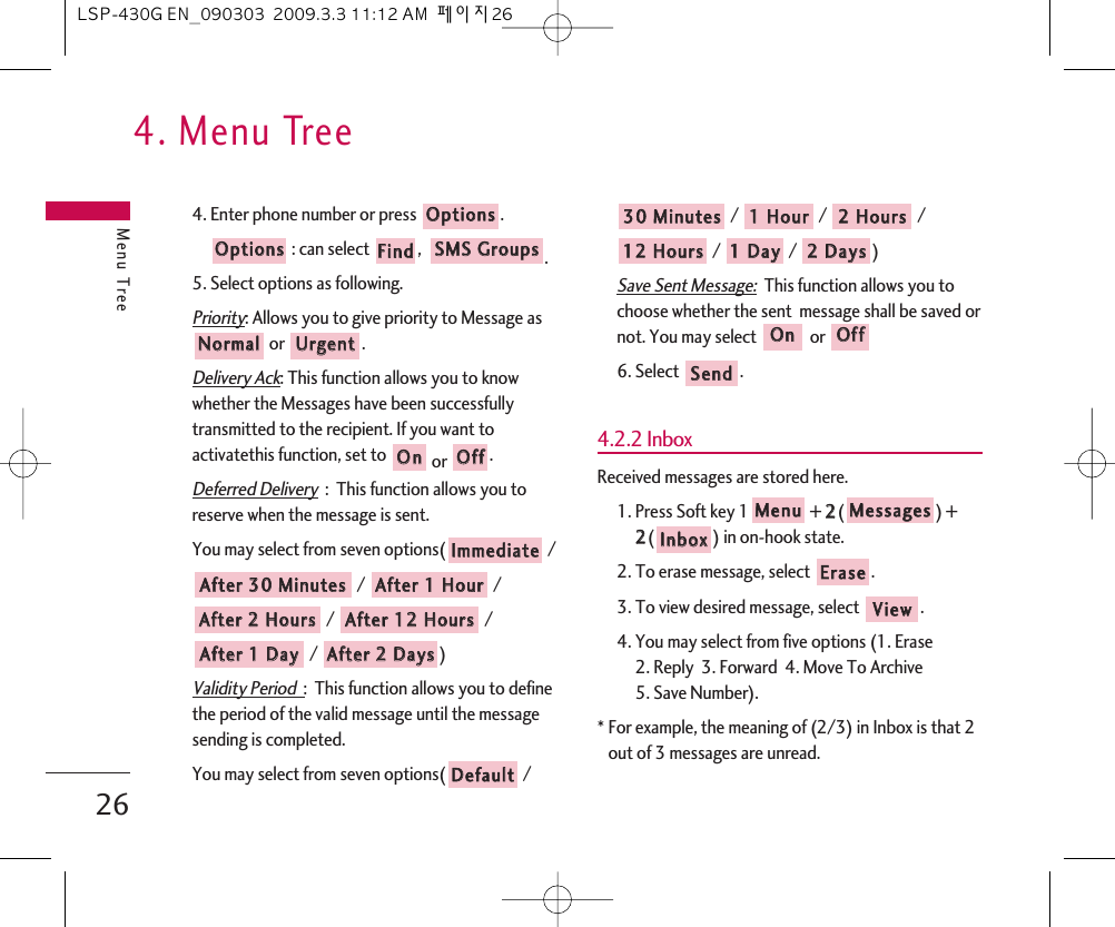 4. Menu TreeMenu Tree264. Enter phone number or press  .: can select  ,   .5. Select options as following.Priority: Allows you to give priority to Message asor .Delivery Ack: This function allows you to knowwhether the Messages have been successfullytransmitted to the recipient. If you want toactivatethis function, set to  or  .Deferred Delivery:  This function allows you toreserve when the message is sent. You may select from seven options( // / / / / ) Validity Period  :  This function allows you to definethe period of the valid message until the messagesending is completed.You may select from seven options( / / /  / / /  )Save Sent Message:This function allows you tochoose whether the sent  message shall be saved ornot. You may select  or 6. Select  .4.2.2 InboxReceived messages are stored here.1. Press Soft key 1 + 22() + 22() in on-hook state.2. To erase message, select .3. To view desired message, select  .4. You may select from five options (1. Erase  2. Reply  3. Forward  4. Move To Archive  5. Save Number).* For example, the meaning of (2/3) in Inbox is that 2out of 3 messages are unread.VViieewwEErraasseeIInnbbooxxMMeessssaaggeessMMeennuuSSeennddOOffffOOnn22  DDaayyss11  DDaayy1122  HHoouurrss22  HHoouurrss11  HHoouurr3300  MMiinnuutteessDDeeffaauullttAAfftteerr  22  DDaayyssAAfftteerr  11  DDaayyAAfftteerr  1122  HHoouurrssAAfftteerr  22  HHoouurrssAAfftteerr  11  HHoouurrAAfftteerr  3300  MMiinnuutteessIImmmmeeddiiaatteeOOffffOOnnUUrrggeennttNNoorrmmaallSSMMSS  GGrroouuppssFFiinnddOOppttiioonnssOOppttiioonnssLSP-430G EN_090303  2009.3.3 11:12 AM  페이지26