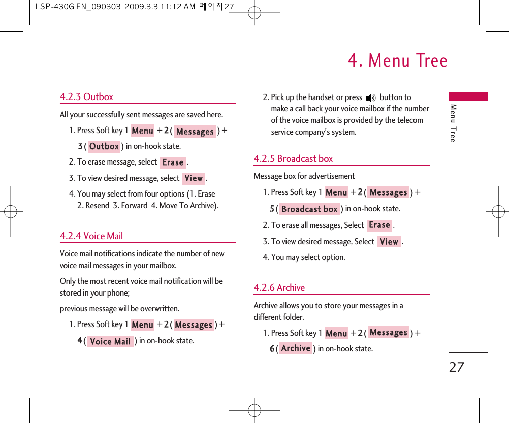 Menu Tree4. Menu Tree274.2.3 OutboxAll your successfully sent messages are saved here.1. Press Soft key 1 + 22() +33() in on-hook state.2. To erase message, select  .3. To view desired message, select  .4. You may select from four options (1. Erase 2. Resend  3. Forward  4. Move To Archive).4.2.4 Voice MailVoice mail notifications indicate the number of newvoice mail messages in your mailbox.Only the most recent voice mail notification will bestored in your phone;previous message will be overwritten.1. Press Soft key 1 + 22() + 44() in on-hook state.2. Pick up the handset or press  button tomake a call back your voice mailbox if the numberof the voice mailbox is provided by the telecomservice company’s system.4.2.5 Broadcast box Message box for advertisement1. Press Soft key 1 + 22() + 55() in on-hook state.2. To erase all messages, Select .3. To view desired message, Select .4. You may select option.4.2.6 ArchiveArchive allows you to store your messages in adifferent folder.1. Press Soft key 1 + 22() +66() in on-hook state.AArrcchhiivveeMMeessssaaggeessMMeennuuVViieewwEErraasseeBBrrooaaddccaasstt  bbooxxMMeessssaaggeessMMeennuuVVooiiccee  MMaaiillMMeessssaaggeessMMeennuuVViieewwEErraasseeOOuuttbbooxxMMeessssaaggeessMMeennuuLSP-430G EN_090303  2009.3.3 11:12 AM  페이지27