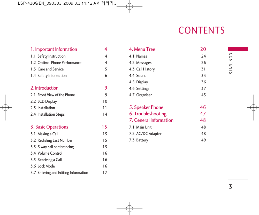 1. Important Information 41.1  Safety Instruction 41.2  Optimal Phone Performance 41.3  Care and Service 51.4  Safety Information 62. Introduction 92.1  Front View of the Phone 92.2  LCD Display 102.3  Installation 112.4  Installation Steps 143. Basic Operations 153.1  Making a Call 153.2  Redialing Last Number 153.3  3 way call conferencing 153.4  Volume Control 163.5  Receiving a Call 163.6  Lock Mode 163.7  Entering and Editing Information 174. Menu Tree 204.1  Names 244.2  Messages 264.3  Call History 314.4  Sound 334.5  Display 364.6  Settings 374.7  Organiser 435. Speaker Phone 466. Troubleshooting 477. General Information 487.1  Main Unit 487.2  AC/DC Adapter 487.3  Battery 49CONTENTS3CONTENTSLSP-430G EN_090303  2009.3.3 11:12 AM  페이지3