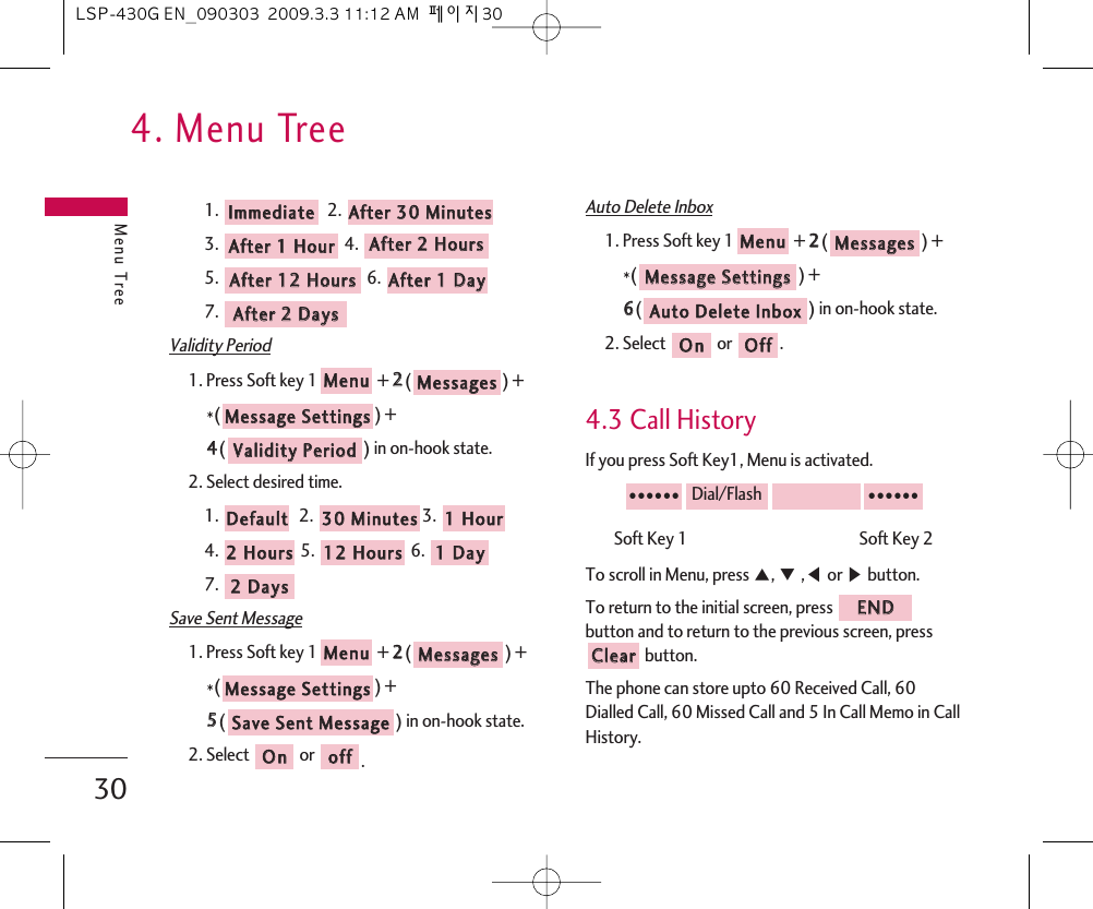 4. Menu TreeMenu Tree301. 2. 3. 4. 5. 6. 7. Validity Period1. Press Soft key 1 + 22() + *() + 44() in on-hook state.2. Select desired time. 1. 2.  3. 4. 5.  6. 7. Save Sent Message1. Press Soft key 1 + 22() +*() + 55() in on-hook state.2. Select  or  .Auto Delete Inbox1. Press Soft key 1 + 22() + *() + 66() in on-hook state.2. Select  or  .4.3 Call HistoryIf you press Soft Key1, Menu is activated.Soft Key 1                                               Soft Key 2To scroll in Menu, press ᵋ, ᵍ,ᵾor ᶀbutton.To return to the initial screen, press button and to return to the previous screen, pressbutton.The phone can store upto 60 Received Call, 60Dialled Call, 60 Missed Call and 5 In Call Memo in CallHistory.CClleeaarrEENNDD●●●●●●Dial/Flash●●●●●●OOffffOOnnAAuuttoo  DDeelleettee  IInnbbooxxMMeessssaaggee  SSeettttiinnggssMMeessssaaggeessMMeennuuooffffOOnnSSaavvee  SSeenntt  MMeessssaaggeeMMeessssaaggee  SSeettttiinnggssMMeessssaaggeessMMeennuu22  DDaayyss11  DDaayy1122  HHoouurrss22  HHoouurrss11  HHoouurr3300  MMiinnuutteess  DDeeffaauullttVVaalliiddiittyy  PPeerriiooddMMeessssaaggee  SSeettttiinnggssMMeessssaaggeessMMeennuuAAfftteerr  22  DDaayyssAAfftteerr  11  DDaayy  AAfftteerr  1122  HHoouurrss  AAfftteerr  22  HHoouurrssAAfftteerr  11  HHoouurrAAfftteerr  3300  MMiinnuutteess  IImmmmeeddiiaattee  LSP-430G EN_090303  2009.3.3 11:12 AM  페이지30