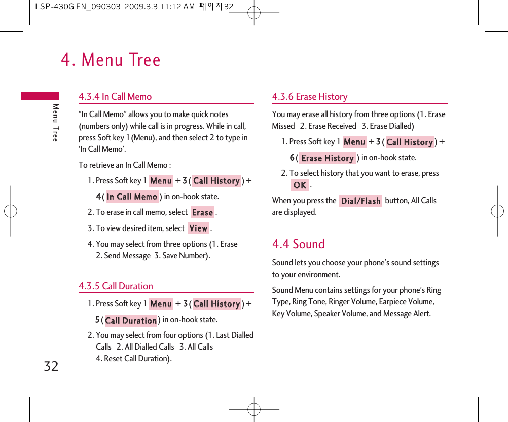 4. Menu TreeMenu Tree324.3.4 In Call Memo“In Call Memo” allows you to make quick notes(numbers only) while call is in progress. While in call,press Soft key 1(Menu), and then select 2 to type in‘In Call Memo’.To retrieve an In Call Memo :1. Press Soft key 1 + 33() +44() in on-hook state.2. To erase in call memo, select  .3. To view desired item, select  .4. You may select from three options (1. Erase 2. Send Message  3. Save Number).4.3.5 Call Duration1. Press Soft key 1 + 33() + 55() in on-hook state.2. You may select from four options (1. Last DialledCalls   2. All Dialled Calls   3. All Calls 4. Reset Call Duration).4.3.6 Erase HistoryYou may erase all history from three options (1. EraseMissed   2. Erase Received   3. Erase Dialled)1. Press Soft key 1 + 33() + 66() in on-hook state.2. To select history that you want to erase, press.When you press the  button, All Callsare displayed.4.4 SoundSound lets you choose your phone’s sound settingsto your environment.Sound Menu contains settings for your phone’s RingType, Ring Tone, Ringer Volume, Earpiece Volume,Key Volume, Speaker Volume, and Message Alert.DDiiaall//FFllaasshhOOKKEErraassee  HHiissttoorryyCCaallll  HHiissttoorryyMMeennuuCCaallll  DDuurraattiioonnCCaallll  HHiissttoorryyMMeennuuVViieewwEErraasseeIInn  CCaallll  MMeemmooCCaallll  HHiissttoorryyMMeennuuLSP-430G EN_090303  2009.3.3 11:12 AM  페이지32