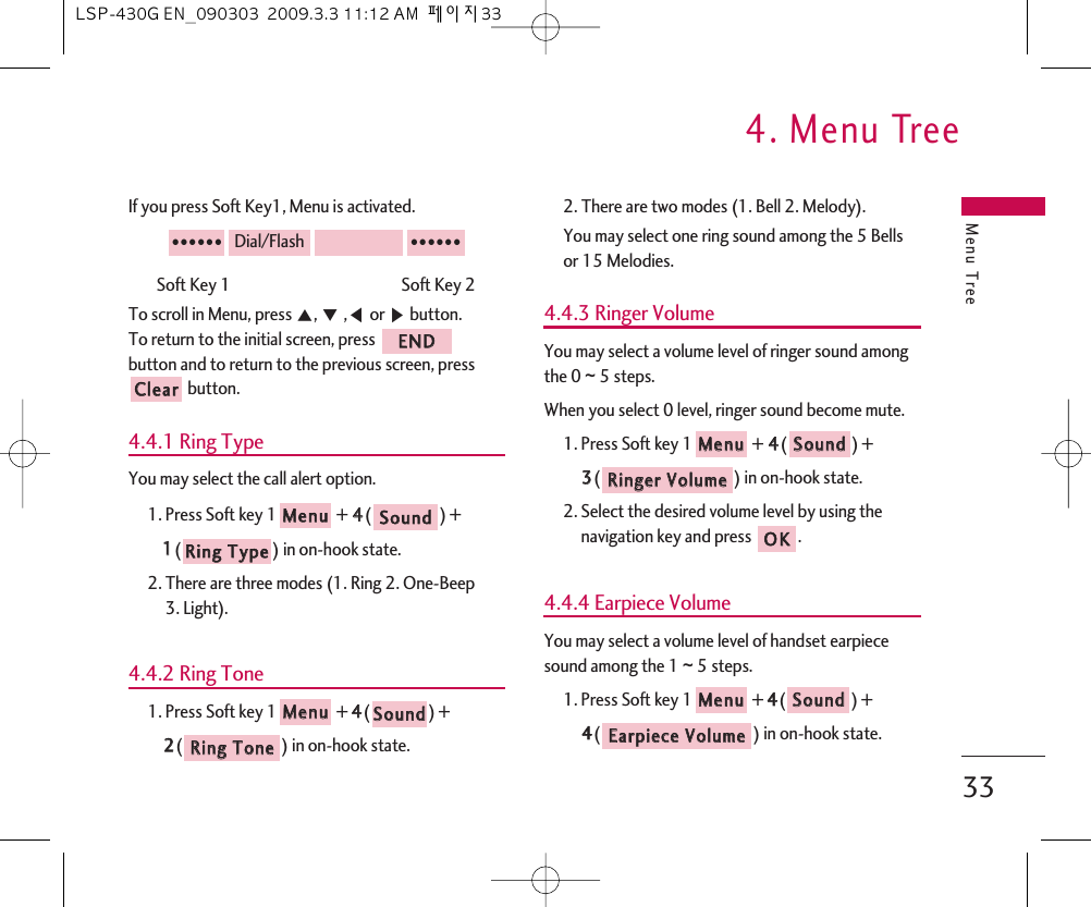 Menu Tree4. Menu Tree33If you press Soft Key1, Menu is activated.Soft Key 1                                               Soft Key 2To scroll in Menu, press ᵋ, ᵍ,ᵾor ᶀbutton.To return to the initial screen, press button and to return to the previous screen, pressbutton.4.4.1 Ring TypeYou may select the call alert option.1. Press Soft key 1 + 44() + 11() in on-hook state.2. There are three modes (1. Ring 2. One-Beep 3. Light).4.4.2 Ring Tone1. Press Soft key 1 + 44() + 22() in on-hook state.2. There are two modes (1. Bell 2. Melody).You may select one ring sound among the 5 Bellsor 15 Melodies.4.4.3 Ringer VolumeYou may select a volume level of ringer sound amongthe 0 ~ 5 steps.When you select 0 level, ringer sound become mute.1. Press Soft key 1 + 44() + 33() in on-hook state.2. Select the desired volume level by using thenavigation key and press  .4.4.4 Earpiece VolumeYou may select a volume level of handset earpiecesound among the 1 ~ 5 steps.1. Press Soft key 1 + 44() + 44() in on-hook state.EEaarrppiieeccee  VVoolluummeeSSoouunnddMMeennuuOOKKRRiinnggeerr  VVoolluummeeSSoouunnddMMeennuuRRiinngg  TToonneeSSoouunnddMMeennuuRRiinngg  TTyyppeeSSoouunnddMMeennuuCClleeaarrEENNDD●●●●●●Dial/Flash●●●●●●LSP-430G EN_090303  2009.3.3 11:12 AM  페이지33