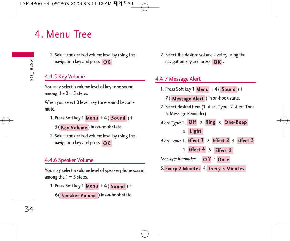 4. Menu TreeMenu Tree342. Select the desired volume level by using thenavigation key and press  .4.4.5 Key VolumeYou may select a volume level of key tone soundamong the 0 ~ 5 steps.When you select 0 level, key tone sound becomemute.1. Press Soft key 1 + 44() + 55() in on-hook state.2. Select the desired volume level by using thenavigation key and press  .4.4.6 Speaker VolumeYou may select a volume level of speaker phone soundamong the 1 ~ 5 steps.1. Press Soft key 1 + 44() + 66() in on-hook state.2. Select the desired volume level by using thenavigation key and press  .4.4.7 Message Alert1. Press Soft key 1 + 44() + 77() in on-hook state.2. Select desired item (1. Alert Type   2. Alert Tone3. Message Reminder)Alert Type: 1.  2.  3. 4. Alert Tone: 1.  2.  3. 4. 5. Message Reminder:1. 2.3. 4. EEvveerryy  55  MMiinnuutteessEEvveerryy  22  MMiinnuutteess  OOnncceeOOffffEEffffeecctt  55  EEffffeecctt  44  EEffffeecctt  33  EEffffeecctt  22  EEffffeecctt  11LLiigghhttOOnnee--BBeeeeppRRiinnggOOffffMMeessssaaggee  AAlleerrttSSoouunnddMMeennuuOOKKSSppeeaakkeerr  VVoolluummeeSSoouunnddMMeennuuOOKKKKeeyy  VVoolluummeeSSoouunnddMMeennuuOOKKLSP-430G EN_090303  2009.3.3 11:12 AM  페이지34