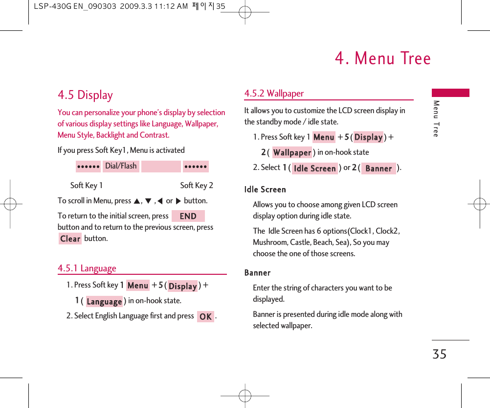 Menu Tree4. Menu Tree354.5 DisplayYou can personalize your phone’s display by selectionof various display settings like Language, Wallpaper,Menu Style, Backlight and Contrast.If you press Soft Key1, Menu is activatedSoft Key 1                                               Soft Key 2To scroll in Menu, press ᵋ, ᵍ,ᵾor ᶀbutton.To return to the initial screen, press button and to return to the previous screen, pressbutton.4.5.1 Language1. Press Soft key 11+ 55() + 11(  ) in on-hook state.2. Select English Language first and press  .4.5.2 WallpaperIt allows you to customize the LCD screen display inthe standby mode / idle state.1. Press Soft key 1 + 55() + 22() in on-hook state2. Select 11() or 22().IIddllee  SSccrreeeennAllows you to choose among given LCD screendisplay option during idle state.The  Idle Screen has 6 options(Clock1, Clock2,Mushroom, Castle, Beach, Sea), So you maychoose the one of those screens. BBaannnneerrEnter the string of characters you want to bedisplayed.Banner is presented during idle mode along withselected wallpaper.BBaannnneerrIIddllee  SSccrreeeennWWaallllppaappeerrDDiissppllaayyMMeennuuOOKKLLaanngguuaaggeeDDiissppllaayyMMeennuuCClleeaarrEENNDD●●●●●●Dial/Flash●●●●●●LSP-430G EN_090303  2009.3.3 11:12 AM  페이지35