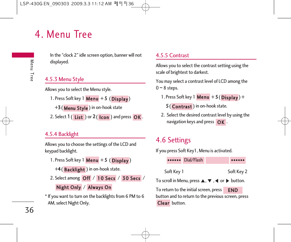 4. Menu TreeMenu Tree36In the “clock 2” idle screen option, banner will notdisplayed.4.5.3 Menu StyleAllows you to select the Menu style.1. Press Soft key 1 + 55  ()+33() in on-hook state2. Select 11() or 22() and press  .4.5.4 BacklightAllows you to choose the settings of the LCD andkeypad backlight.1. Press Soft key 1 + 55  () +44() in on-hook state.2. Select among / / / / * If you want to turn on the backlights from 6 PM to 6AM, select Night Only.4.5.5 ContrastAllows you to select the contrast setting using thescale of brightest to darkest.You may select a contrast level of LCD among the 0 ~8 steps.1. Press Soft key 1 + 55() + 55() in on-hook state.2.  Select the desired contrast level by using thenavigation keys and press  .4.6 SettingsIf you press Soft Key1, Menu is activated.Soft Key 1                                             Soft Key 2  To scroll in Menu, press ᵋ, ᵍ,ᵾor ᶀbutton.To return to the initial screen, press button and to return to the previous screen, pressbutton.CClleeaarrEENNDD●●●●●●Dial/Flash●●●●●●OOKKCCoonnttrraassttDDiissppllaayyMMeennuuAAllwwaayyss  OOnnNNiigghhtt  OOnnllyy3300  SSeeccss1100  SSeeccssOOffffBBaacckklliigghhttDDiissppllaayyMMeennuuOOKKIIccoonnLLiissttMMeennuu  SSttyylleeDDiissppllaayyMMeennuuLSP-430G EN_090303  2009.3.3 11:12 AM  페이지36