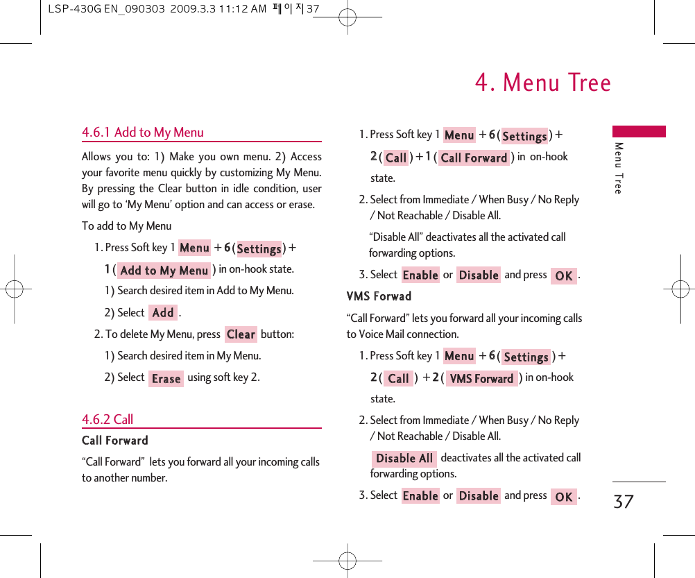 Menu Tree4. Menu Tree374.6.1 Add to My MenuAllows you to: 1) Make you own menu. 2) Accessyour favorite menu quickly by customizing My Menu.By pressing the Clear button in idle condition, userwill go to ‘My Menu’ option and can access or erase.To add to My Menu1. Press Soft key 1 + 66() + 11() in on-hook state.1) Search desired item in Add to My Menu.2) Select  .2. To delete My Menu, press  button:1) Search desired item in My Menu.2) Select  using soft key 2.4.6.2 CallCCaallll  FFoorrwwaarrdd“Call Forward”  lets you forward all your incoming callsto another number. 1. Press Soft key 1 + 66() + 22() + 11() in  on-hook state.2. Select from Immediate / When Busy / No Reply/ Not Reachable / Disable All.“Disable All” deactivates all the activated callforwarding options.3. Select  or  and press  .VVMMSS  FFoorrwwaadd“Call Forward” lets you forward all your incoming callsto Voice Mail connection.1. Press Soft key 1 + 66() + 22()  + 22() in on-hook state.2. Select from Immediate / When Busy / No Reply/ Not Reachable / Disable All.deactivates all the activated callforwarding options.3. Select  or  and press  .OOKKDDiissaabblleeEEnnaabblleeDDiissaabbllee  AAllllVVMMSS  FFoorrwwaarrddCCaallllSSeettttiinnggssMMeennuuOOKKDDiissaabblleeEEnnaabblleeCCaallll  FFoorrwwaarrddCCaallllSSeettttiinnggssMMeennuuEErraasseeCClleeaarrAAddddAAdddd  ttoo  MMyy  MMeennuuSSeettttiinnggssMMeennuuLSP-430G EN_090303  2009.3.3 11:12 AM  페이지37