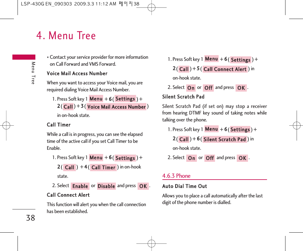 4. Menu TreeMenu Tree38* Contact your service provider for more informationon Call Forward and VMS Forward.VVooiiccee  MMaaiill  AAcccceessss  NNuummbbeerrWhen you want to access your Voice mail, you arerequired dialing Voice Mail Access Number.1. Press Soft key 1 + 66() +22() + 33() in on-hook state.CCaallll  TTiimmeerrWhile a call is in progress, you can see the elapsedtime of the active call if you set Call Timer to beEnable.1. Press Soft key 1 + 66() + 22()  + 44() in on-hook state.2. Select  or  and press  .CCaallll  CCoonnnneecctt  AAlleerrttThis function will alert you when the call connectionhas been established.1. Press Soft key 1 + 66() + 22() + 55() in on-hook state.2. Select  or  and press  .SSiilleenntt  SSccrraattcchh  PPaaddSilent Scratch Pad (if set on) may stop a receiverfrom hearing DTMF key sound of taking notes whiletalking over the phone.1. Press Soft key 1 + 66() + 22() + 66() in on-hook state.2. Select  or  and press  .4.6.3 PhoneAAuuttoo  DDiiaall  TTiimmee  OOuuttAllows you to place a call automatically after the lastdigit of the phone number is dialled.OOKKOOffffOOnnSSiilleenntt  SSccrraattcchh  PPaaddCCaallllSSeettttiinnggssMMeennuuOOKKOOffffOOnnCCaallll  CCoonnnneecctt  AAlleerrttCCaallllSSeettttiinnggssMMeennuuOOKKDDiissaabblleeEEnnaabblleeCCaallll  TTiimmeerrCCaallllSSeettttiinnggssMMeennuuVVooiiccee  MMaaiill  AAcccceessss  NNuummbbeerrCCaallllSSeettttiinnggssMMeennuuLSP-430G EN_090303  2009.3.3 11:12 AM  페이지38