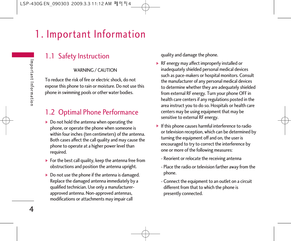 1. Important InformationImportant Information41.1  Safety InstructionWARNING / CAUTIONTo reduce the risk of fire or electric shock, do notexpose this phone to rain or moisture. Do not use thisphone in swimming pools or other water bodies.1.2  Optimal Phone PerformanceᶀDo not hold the antenna when operating thephone, or operate the phone when someone iswithin four inches (ten centimeters) of the antenna.Both cases affect the call quality and may cause thephone to operate at a higher power level thanrequired.ᶀFor the best call quality, keep the antenna free fromobstructions and position the antenna upright.ᶀDo not use the phone if the antenna is damaged.Replace the damaged antenna immediately by aqualified technician. Use only a manufacturer-approved antenna. Non-approved antennas,modifications or attachments may impair callquality and damage the phone.ᶀRF energy may affect improperly installed orinadequately shielded personal medical devicessuch as pace-makers or hospital monitors. Consultthe manufacturer of any personal medical devicesto determine whether they are adequately shieldedfrom external RF energy. Turn your phone OFF inhealth care centers if any regulations posted in thearea instruct you to do so. Hospitals or health carecenters may be using equipment that may besensitive to external RF energy.ᶀIf this phone causes harmful interference to radioor television reception, which can be determined byturning the equipment off and on, the user isencouraged to try to correct the interference byone or more of the following measures:- Reorient or relocate the receiving antenna- Place the radio or television farther away from thephone.- Connect the equipment to an outlet on a circuitdifferent from that to which the phone ispresently connected. 4LSP-430G EN_090303  2009.3.3 11:12 AM  페이지4