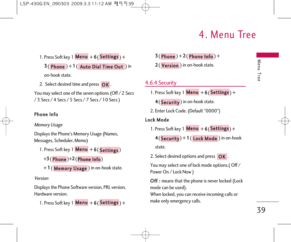 Menu Tree4. Menu Tree391. Press Soft key 1 + 66() + 33() + 11() in on-hook state.2.  Select desired time and press  .You may select one of the seven options (Off / 2 Secs/ 3 Secs / 4 Secs / 5 Secs / 7 Secs / 10 Secs )PPhhoonnee  IInnffoo  Memory UsageDisplays the Phone’s Memory Usage (Names,Messages, Scheduler, Memo)1. Press Soft key 1 + 66() +33()+22() + 11() in on-hook state.VersionDisplays the Phone Software version, PRL version,Hardware version.1. Press Soft key 1 + 66() + 33() + 22() + 22() in on-hook state.4.6.4 Security1. Press Soft key 1 + 66() + 44() in on-hook state.2. Enter Lock Code. (Default “0000”)LLoocckk  MMooddee1. Press Soft key 1 + 66() + 44() + 11() in on-hook state.2. Select desired options and press  .You may select one of lock mode options.( Off /Power On / Lock Now )OOffff  ::  means that the phone is never locked (Lockmode can be used).When locked, you can receive incoming calls ormake only emergency calls.OOKKLLoocckk  MMooddeeSSeeccuurriittyySSeettttiinnggssMMeennuuSSeeccuurriittyySSeettttiinnggssMMeennuuVVeerrssiioonnPPhhoonnee  IInnffooPPhhoonneeSSeettttiinnggssMMeennuuMMeemmoorryy  UUssaaggeePPhhoonnee  IInnffooPPhhoonneeSSeettttiinnggssMMeennuuOOKKAAuuttoo  DDiiaall  TTiimmee  OOuuttPPhhoonneeSSeettttiinnggssMMeennuuLSP-430G EN_090303  2009.3.3 11:12 AM  페이지39