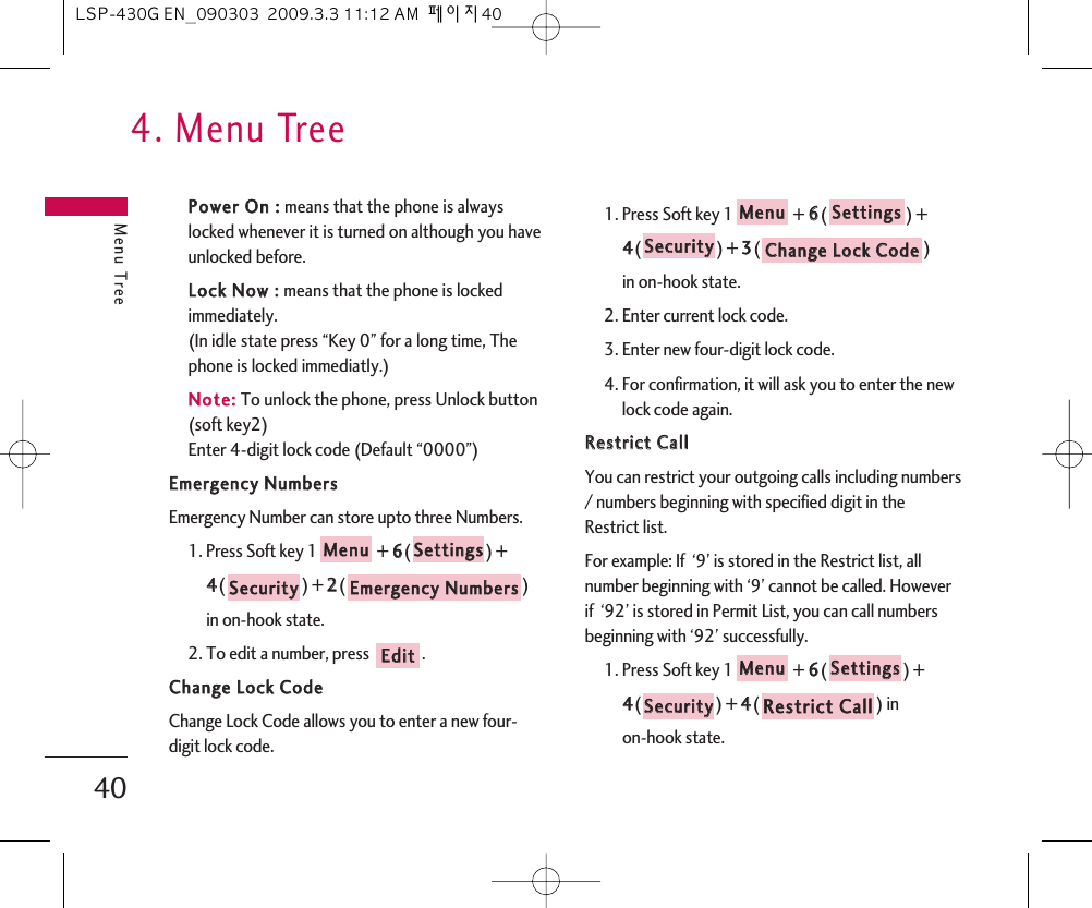 4. Menu TreeMenu Tree40PPoowweerr  OOnn  ::  means that the phone is alwayslocked whenever it is turned on although you haveunlocked before.LLoocckk  NNooww  ::  means that the phone is lockedimmediately.(In idle state press “Key 0” for a long time, Thephone is locked immediatly.)NNoottee::To unlock the phone, press Unlock button(soft key2)Enter 4-digit lock code (Default “0000”)EEmmeerrggeennccyy  NNuummbbeerrssEmergency Number can store upto three Numbers.1. Press Soft key 1 + 66() + 44() + 22() in on-hook state.2. To edit a number, press  .CChhaannggee  LLoocckk  CCooddeeChange Lock Code allows you to enter a new four-digit lock code.1. Press Soft key 1 + 66() + 44() + 33() in on-hook state.2. Enter current lock code.3. Enter new four-digit lock code.4. For confirmation, it will ask you to enter the newlock code again.RReessttrriicctt  CCaallllYou can restrict your outgoing calls including numbers/ numbers beginning with specified digit in theRestrict list.For example: If  ‘9’ is stored in the Restrict list, allnumber beginning with ‘9’ cannot be called. Howeverif  ‘92’ is stored in Permit List, you can call numbersbeginning with ‘92’ successfully.1. Press Soft key 1 + 66() +44() + 44() in on-hook state.RReessttrriicctt  CCaallllSSeeccuurriittyySSeettttiinnggssMMeennuuCChhaannggee  LLoocckk  CCooddeeSSeeccuurriittyySSeettttiinnggssMMeennuuEEddiittEEmmeerrggeennccyy  NNuummbbeerrssSSeeccuurriittyySSeettttiinnggssMMeennuuLSP-430G EN_090303  2009.3.3 11:12 AM  페이지40