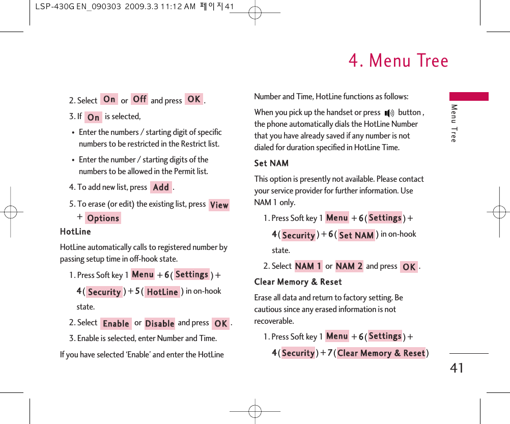 Menu Tree4. Menu Tree412. Select or and press .3. If  is selected,⍥Enter the numbers / starting digit of specificnumbers to be restricted in the Restrict list.⍥Enter the number / starting digits of thenumbers to be allowed in the Permit list.4. To add new list, press  .5. To erase (or edit) the existing list, press +HHoottLLiinneeHotLine automatically calls to registered number bypassing setup time in off-hook state.1. Press Soft key 1 + 66() + 44() + 55() in on-hook state.2. Select  or  and press  .3. Enable is selected, enter Number and Time.If you have selected ‘Enable’ and enter the HotLineNumber and Time, HotLine functions as follows: When you pick up the handset or press  button ,the phone automatically dials the HotLine Numberthat you have already saved if any number is notdialed for duration specified in HotLine Time.SSeett  NNAAMMThis option is presently not available. Please contactyour service provider for further information. UseNAM 1 only.1. Press Soft key 1 + 66() + 44() + 66() in on-hook state.2. Select  or  and press  .CClleeaarr  MMeemmoorryy  &amp;&amp;  RReesseettErase all data and return to factory setting. Becautious since any erased information is notrecoverable.1. Press Soft key 1 + 66() + 44() + 77() CClleeaarr  MMeemmoorryy  &amp;&amp;  RReesseettSSeeccuurriittyySSeettttiinnggssMMeennuuOOKKNNAAMM  22NNAAMM  11SSeett  NNAAMMSSeeccuurriittyySSeettttiinnggssMMeennuuOOKKDDiissaabblleeEEnnaabblleeHHoottLLiinneeSSeeccuurriittyySSeettttiinnggssMMeennuuOOppttiioonnssVViieewwAAddddOOnnOOKKOOffffOOnnLSP-430G EN_090303  2009.3.3 11:12 AM  페이지41