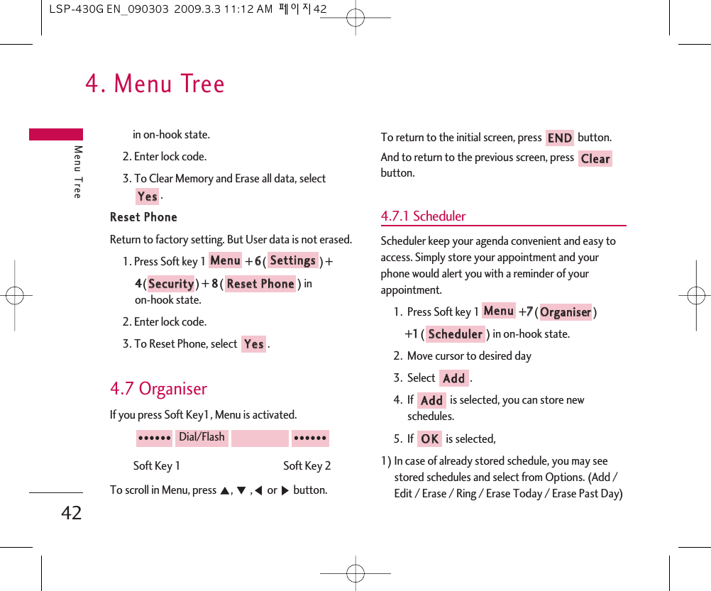 4. Menu TreeMenu Tree42in on-hook state.2. Enter lock code.3. To Clear Memory and Erase all data, select .RReesseett  PPhhoonneeReturn to factory setting. But User data is not erased.1. Press Soft key 1 + 66() + 44()+ 88() in on-hook state.2. Enter lock code.3. To Reset Phone, select  .4.7 OrganiserIf you press Soft Key1, Menu is activated.Soft Key 1                                           Soft Key 2To scroll in Menu, press ᵋ, ᵍ,ᵾor ᶀbutton.To return to the initial screen, press  button.And to return to the previous screen, press button.4.7.1 SchedulerScheduler keep your agenda convenient and easy toaccess. Simply store your appointment and yourphone would alert you with a reminder of yourappointment.1.  Press Soft key 1 +77() +11() in on-hook state.2.  Move cursor to desired day3.  Select .4.  If is selected, you can store newschedules.5.  If is selected, 1) In case of already stored schedule, you may seestored schedules and select from Options. (Add /Edit / Erase / Ring / Erase Today / Erase Past Day)OOKKAAddddAAddddSScchheedduulleerrOOrrggaanniisseerrMMeennuuCClleeaarrEENNDD●●●●●●Dial/Flash●●●●●●YYeessRReesseett  PPhhoonneeSSeeccuurriittyySSeettttiinnggssMMeennuuYYeessLSP-430G EN_090303  2009.3.3 11:12 AM  페이지42